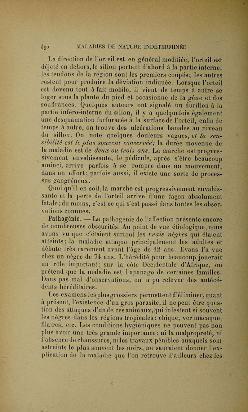 La direction de l’orteil est en general modifiee, Forteil est dejete en dehors, le sillon portant d’abord a la partie interne, les tendons de la region sont les premiers coupes; les autres rostent pour produire la deviation indiquee. Lorsque l’orteil est devenu tout a fait mobile, il vient de temps a autre se loger sous la plante du pied et occasionne de la gene et des souffrances. Quelques auteurs ont signale un durillon a la partie infero-interne du sillon, il y a quelquefois egalement une desquamation furfuracee a la surface de l’orteil, enfin de temps a autre, on trouve des ulcerations banales au niveau du sillon. On note quelques douleurs vagues, et la sen- sibilite est le plus souvent conserved; la duree moyenne de la maladie est de deux ou trois ans. La marche est progres- sivement envabissante, le pedicule, apres s’etre beaucoup aminci, arrive parfois a se rompre dans un mouvement, dans un effort; parfois aussi, il existe une sorte de proces¬ sus gangreneux. Quoi qu’il en soil,la marche est progressivement envahis- sante et la perte de 1’orteil arrive d’une fa§on absolument fatale; du moins, c’est ce qui s’est passe dans toutes les obser¬ vations connues. Pathogenie. — La pathogenie de Faffection presente encore de nombreuses obscurites. Au point de vue etiologique, nous avons vu que c’etaient surtout les vrais negres qui etaient atteints; la maladie attaque principalement les adultes et debute tres rarement avant Fage de 12 ans. Evans Fa vue chez un negre de 74 ans. L’beredite pour beaucoup jouerait un role important; sur la cote Occidentale d’Afrique, on pretend que la maladie est Fapanage de certaines families. Dans pas mal d’observations, on a pu relever des antece^ dents bereditaires. Les examens les plus grossiers permettentd’eliminer, quant a present, Fexistence d’un gros parasite, il nepeut etre ques¬ tion des attaques d’unde cesanimaux, qui infestentsi souvent les negres dans les regions tropicales : chique, ver macaque, filaires, etc. Les conditions hygieniques ne peuvent pas non plus avoir une tres grande importance: ni la malproprete, ni Fabsence de cbaussures, niles travaux penibles auxquels sont astreinls le plus souvent les noirs, ne sauraient donner Fex- plication de la maladie que Fon retrouve d’ailleurs chez les