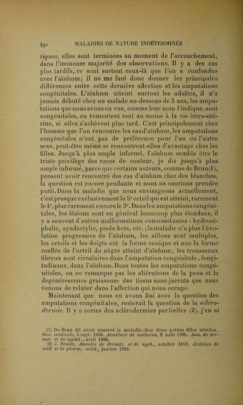 4o1 2 tiques, elles sont terminees au moment de raccouchement, dans rimmense majorite des observations. II j a des cas plus tardifs,.ce sont surtout ceux-la que Ton a confondus avec Fainhum; it ne me faut done donner les principals differences entre cette derniere affection et les amputations congenitales. L’ainhum atteint surtout les adultes, il n’a jamais debute chez un malade au-dessous de 3 ans, les ampu¬ tations que nous avons en vue, commeleur nom Findique, sont congenitales, ou remontent tout au moins a la vie intra-ute- rine, si elles s’achevent plus tard. (Test principalement chez rhomme que Ton rencontre les cas d’ainhum, les amputations congenitales n’ont pas de preference pour l’un ou l’autre sexe, peut-etre meme se rencontrent-elies d’avantage chez les filles. Jusqu’a plus ample informe, l’ainhum semble etre le triste privilege des races de couleur, je dis jusqu’a plus ample informe, parce que certains auteurs, comme de Brun(l), pensent avoir rencontre des cas d’ainhum chez des blanches, la question est encore pendante et nous ne saurions prendre parti.Dans la maladie que nous envisageons actuellement, c’est presque exclusivement le 5e orteil qui est atteint, rarement le4e, plus rarement encore le 3e. Dansles amputations congeni - tales, les lesions sont en general beaucoup plus etendues, il y a souvent d autres malformations concomitantes : hydroce¬ phalic, syndactylie, pieds-bots, etc.; la maladie n’a plus revo¬ lution progressive de l’amhum, les sillons sont multiples, les orteils et les doigts out la forme conique et non la forme renflee de 1’orteil du negre atteint d’ainhum; les trousseaux fibreux sont circulaires dans i’amputation congenitale , longi- tudinaux, dans l’ainhum. Dans toutes les amputations conge- nitales, on ne remarque pas les alterations de la peau et la degenerescence graisseuse des tissus sous-jacents que nous venons de relater dans l’affection qui nous occupe. Maintenant que nous en avons fini avec la question des amputations congenitales, resterait la question de la sclero- dermie. Il v a certes des sclerodermies partielles (2), j’en ai (1) De Bran dit avoir observe la maladie chez deux petites filles Semites. Sem. medicate, 5 sept. 1894. Academie de medecine, 2 aoht 1896. Ann. de der- mat. et de syphil., avril 1899. (2) J. Brault. Annales de dermdt. et de syph., octobre 1891. Archives de med. el de pharm. milit., janvier 1892.