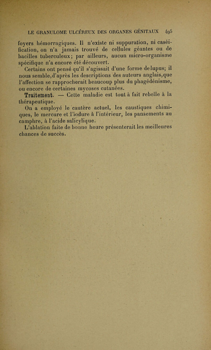 LE GRANULOME ULCEREUX DES ORGANES GENITAUX 4g5 foyers hemorragiques. II n’existe ni suppuration, ni casei- fication, on nJa jamais trouve de cellules geantes ou de bacilles tuberculeux; par ailleurs, aucun micro-organisme specifique n?a encore ete decouvert. Certains ont pense qu’il s’agissait d’une forme delupus; il nous semble,d’apres les descriptions des auteurs anglais,que Taffection se rapprocberait beaucoup plus du phagedenisme, ou encore de certaines mycoses cutanees. Traitement. — Cette maladie est tout a fait rebelle a la therapeutique. On a employe le cautere actuel, les caustiques chimi- ques, le mercure et Tiodure a l’interieur, les pansements au camphre, a l’acide salicylique. L’ablation faite de bonne heure presenterait les meilleures chances de succes. r- v