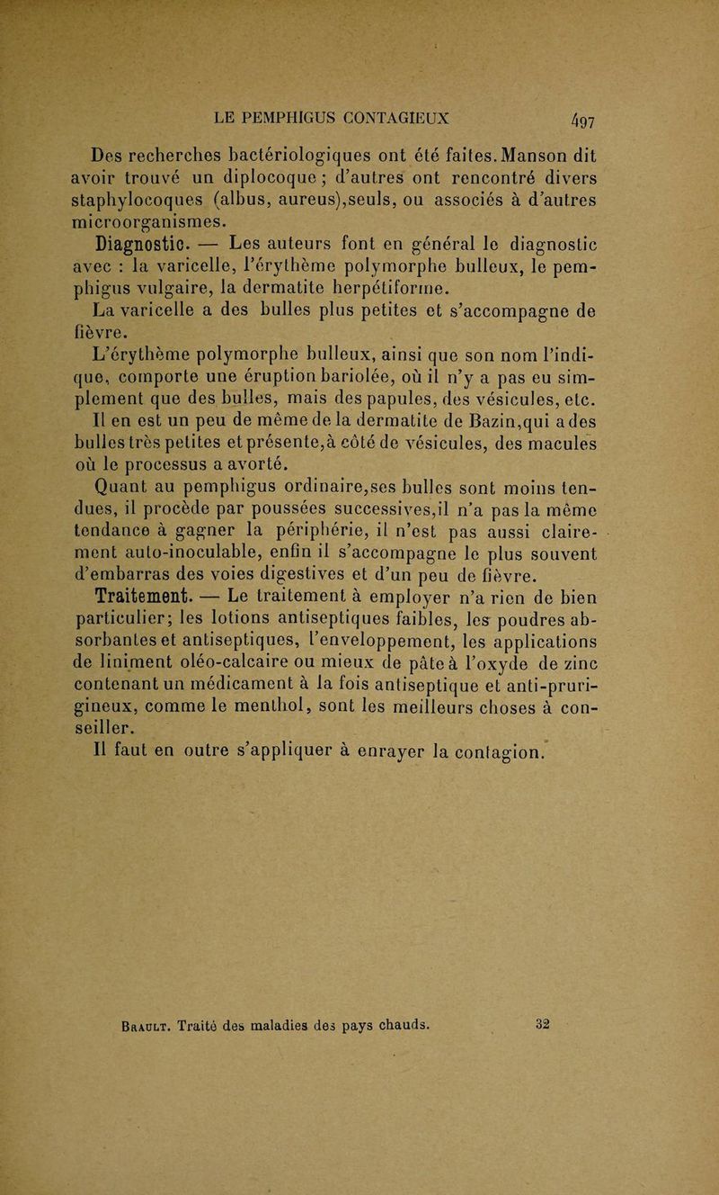 Des recherches bacteriologiques ont ete faites.Manson dit avoir trouve un diplocoque; d’autres ont rencontre divers staphylocoques (albus, aureus),seuls, ou associes a d’autres microorganismes. Diagnostic. — Les auteurs font en general le diagnostic avec : la varicelle, l’erytheme polymorphe bulleux, le pem¬ phigus vulgaire, la dermatite herpetiforme. La varicelle a des bulles plus petites et s’accompagne de fievre. L’erytheme polymorphe bulleux, ainsi que son nom 1’indi- que, comporte une eruption bariolee, ou il n’y a pas eu sup¬ plement que des bulles, mais des papules, des vesicules, etc. II en est un peu de meme de la dermatite de Bazin,qui a des bulles tres petites et presente,a cote de vesicules, des macules ou le processus a avorte. Quant au pemphigus ordinaire,ses bulles sont moins ten- dues, il procede par poussees successives,il n’a pas la meme tendance a gagner la peripherie, il n’est pas aussi claire- ment auto-inoculable, enfin il s’accompagne le plus souvent d’embarras des voies digestives et d’un peu de fievre. Traitement. — Le traitement a employer n’a rien de bien particulier; les lotions antiseptiques faibles, les poudres ab- sorbanteset antiseptiques, I’enveloppement, les applications de liniment oleo-calcaire ou mieux de pate a l’oxyde de zinc contenant un medicament a la fois antiseptique et anti-pruri- gineux, comme le menthol, sont les meilleurs choses a con- seiller. Il faut en outre s’appliquer a enrayer la contagion. Brault. Traite des maladies des pays chauds. 32