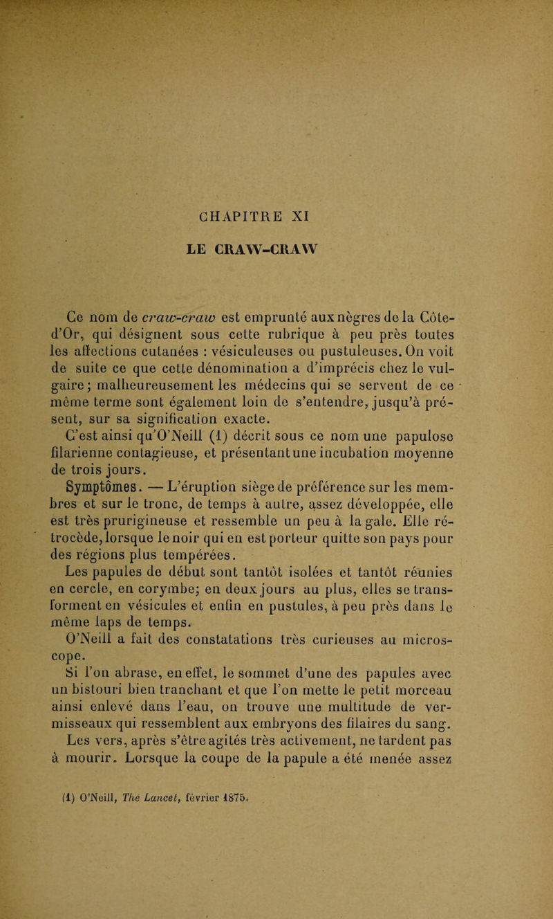 LE CRAW-CRAW Ce nom de craw-craw est emprunte auxnegres dela Cote- d’Or, qui designent sous cette rubrique a peu pres toutes les affections cutanees : vesiculeuses ou pustuleuses. On voit de suite ce que cette denomination a d’imprecis chez le vul- gaire; malheureusement les medecins qui se servent de ce merae terme sont egaiement loin de s’entendre, jusqu’a pre¬ sent, sur sa signification exacte. G’est ainsi qu’O’Neiil (1) decrit sous ce nom une papulose filarienne contagieuse, et presentant une incubation moyenne de trois jours. Symptomes. — L'eruption siege de preference sur les mem- bres et sur le tronc, de temps a autre, assez developpee, elle est tres prurigineuse et ressemble un peu a la gale. Elle re¬ trocede, lorsque le noir qui en est porteur quitte son pays pour des regions plus temperees , Les papules de debut sont tantot isolees et tantot reunies en cercle, en corymbe; en deux jours au plus, elles setrans- forment en vesicules et enfin en pustules, a peu pres dans le meme laps de temps. O’Neill a fait des constatations Ires curieuses au micros¬ cope. Si l’on abrase, eneffet, le sommet d’une des papules avec un bistouri bien tranchant et que l’on mette le petit morceau ainsi enleve dans l’eau, on trouve une multitude de ver- misseaux qui ressemblent aux embryons des filaires du sang. Les vers, apres s'etreagites tres activement, ne tardent pas a mourir« Lorsque la coupe de la papule a ete menee assez fl) O’Neill, The Lancet, fevrier 1S75»