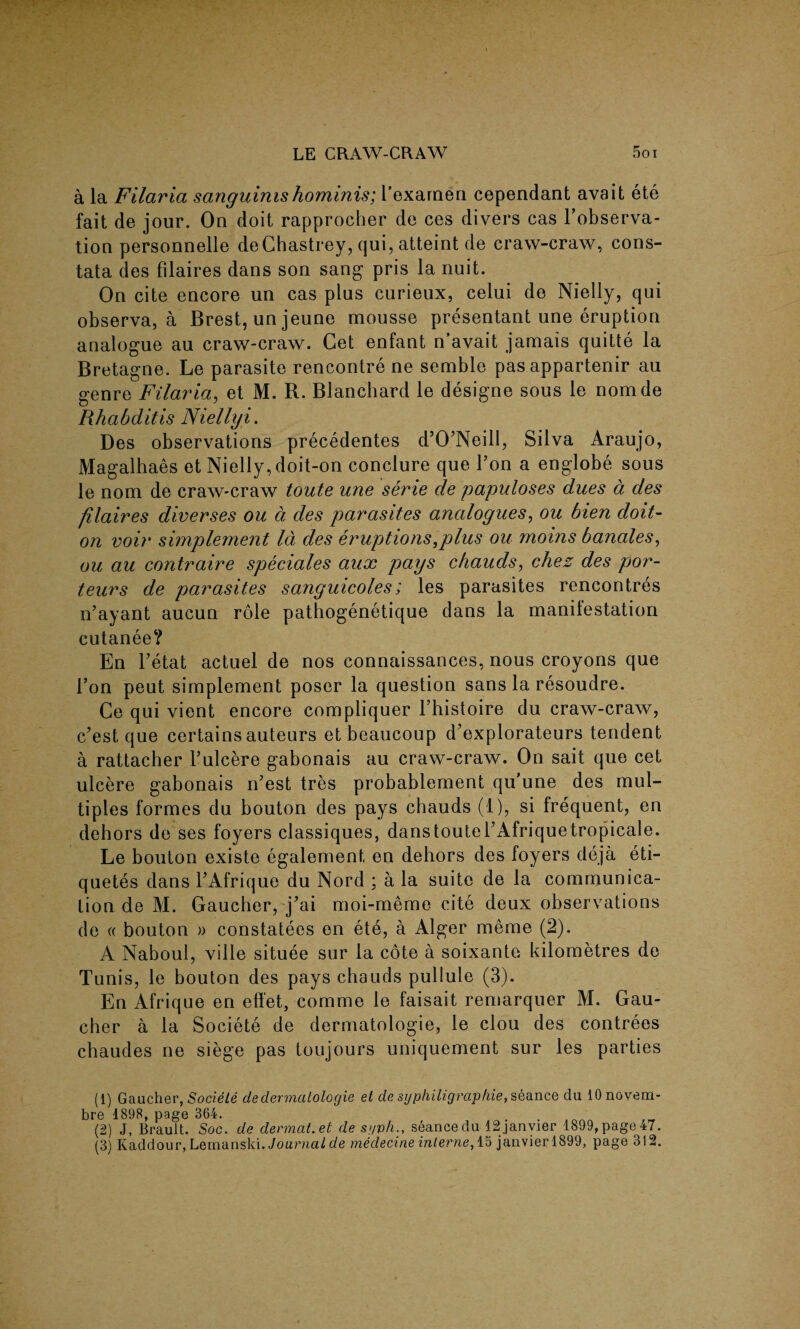 a la Filaria sanguinishominis; l’exarnen cependant avait ete fait de jour. On doit rapprocher de ces divers cas l’observa- tion personnelle deChastrey, qui, atteint de craw-craw, cons- tata des filaires dans son sang pris la nuit. On cite encore un cas plus curieux, celui de Nielly, qui observa, a Brest, un jeune mousse presentant une eruption analogue au craw-craw. Cet enfant n avait jamais quitte la Bretagne. Le parasite rencontre ne semble pas appartenir au genre Filaria, et M. R. Blanchard le designe sous le nomde Rhabditis Niellyi. Des observations precedentes d’O’Neill, Silva Araujo, Magalhaes et Nielly, doit-on conclure que Ton a englobe sous le nom de craw-craw toute une serie de papuloses dues a des filaires diverses ou a des parasites analogues, ou bien doit- on voir simplement Id des eruptions,plus ou moins banales, ou au contraire speciales aux pays chauds, chez des por- teurs de parasites sanguicoles; les parasites rencontres n’ayant aucun role pathogenetique dans la manifestation cutanee? En Fetat actuel de nos connaissances, nous croyons que Ton peut simplement poser la question sans la resoudre. Ce qui vient encore compliquer Fhistoire du craw-craw, c’est que certains auteurs et beaucoup d’explorateurs tendent a rattacher Fulcere gabonais au craw-craw. On sait que cet ulcere gabonais rFest tres probablement qu une des mul¬ tiples formes du bouton des pays chauds (1), si frequent, en dehors de ses foyers classiques, danstouteFAfriquetropicale. Le bouton existe egalement, en dehors des foyers deja eti- quetes dans FAfrique du Nord ; a la suite de la communica¬ tion de M. Gaucher, j^ai moi-meme cite deux observations de « bouton » constatees en ete, a Alger meme (2). A Naboul, ville situee sur la cote a soixante kilometres de Tunis, le bouton des pays chauds pullule (3). En Afrique en elfet, comme le faisait remarquer M. Gau¬ cher a la Societe de dermatologie, le clou des contrees chaudes ne siege pas toujours uniquement sur les parties (1) Gaucher, Societe de dermatologie et de syphiligraphie, seance du lOnovem- bre 1898, page 364. (2) J, Brault. Soc. de dermat.et de sgvh., seance du 12janvier 1899, page 47. (3) Kaddour, Lemanski. Journal de medecine interne, 15 janvierl899, page 312.