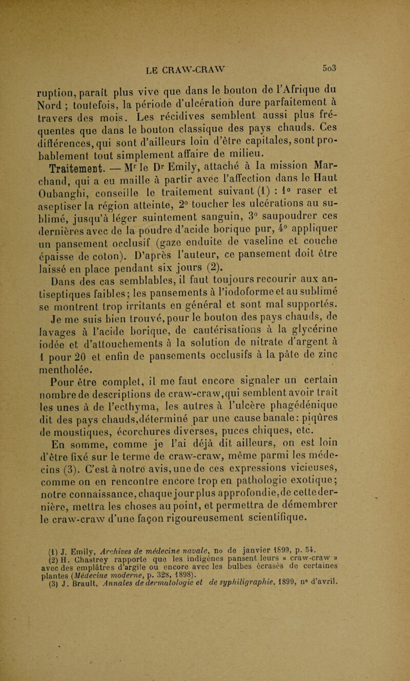 ruption, parait plus vive que dans le bouton de 1 Afrique du Nord j toutefois, la periode d ulceration dure parfaitement a travers des mois. Les recidives semblent aussi plus fie- quentes que dans le bouton classique des psys chauds. Ces differences, qui sont d’ailleurs loin d’etre capitales, sont pro- bablement tout simplement affaire de milieu. TraitemeDt. — Mr le Dr Emily, attache a la mission Mar- chand, qui a eu maille a partir avec l’affection dans le Haut Oubanghi, conseille le traitement suivant (1) : 1° raser et aseptiser la region atteinte, 2° toucher les ulcerations au su¬ blime, jusqu’a leger suintement sanguin, 3° saupoudrer ces dernieres avec de la poudre d’acide borique pur, 4° appliquer un pansement occlusif (gaze enduite de vaseline et couche epaisse de coton). D’apres 1 auteur, ce pansement doit etre laisse en place pendant six jours (2). Dans des cas semblables, il faut toujours recourir aux an- tiseptiques faibles; les pansements a l’iodoforme et au sublime se montrent trop irritants en general et sont mal supportes. Je me suis bien trouve, pour le bouton des pays chauds, de lavages a l’acide borique, de cauterisations a la glycerine iodee et d’attouchements a la solution de nitrate d’argent a 1 pour 20 et enfin de pansements occlusifs a la pate de zinc mentholee. Pour etre complet, il me faut encore signaler un certain nombrede descriptions de craw-craw,qui semblent avoir trait les unes a de l’ecthyma, les autres a Pulcere phagedenique dit des pays chauds,determine par une cause banale: piqures de moustiques, ecorchures diverses, puces chiques, etc. En somme, comme je l’ai deja dit aiileurs, on est loin d’etre fixe sur le terme de craw-craw, meme parmi les mede- cins (3). C’est a notre avis, une de ces expressions vicieuseS, comme on en rencontre encore trop en pathologie exotique; notre connaissance,chaque jour plus approfondie.de cetteder- niere, mettra les choses au point, et permettra de demembrcr le craw-craw d’une fa^on rigoureusement scientifique. (1) J. Emily, Archives cle medecine navcde, no de janvier 1899, p. 54. (2) H. Ghastrey rapporte que les indigenes pansent leurs « craw-craw » avec des emplatres d’argile ou encore avec les bulbes ecrases de certaines plantes (Medecine moderne, p. 328, 1898). _ # - (3) J. Brault, Annales de dermatologie et de syphiligraphie, 1899, n° d avril.