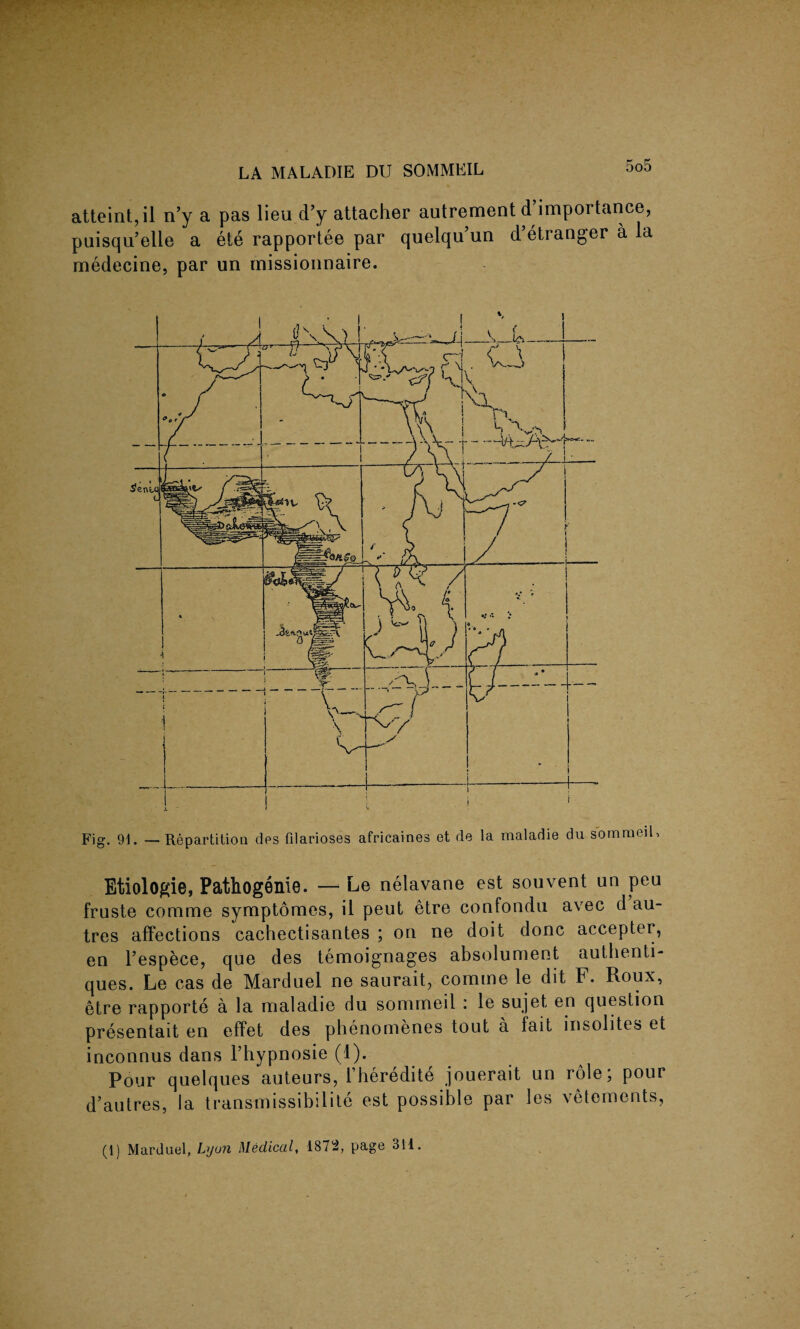 atteint, il n’y a pas lieu d’y attacher autrement d’importance, puisqu’elle a ele rapportee par quelqu’un d’etranger a la medecine, par un rnissionnaire. Fig. 9L — Repartition ties filarioses africaines et de la maladie du sommeil, Etiologie, Pathogenie. —• Le nelavane est souvent an peu fruste comme symptomes, il peat etre confondu avec d au- tres affections cachectisantes ; on ne doit done accepter, en l’espece, que des temoignages absolument authenti- ques. Le cas de Marduel ne saurait, comme le dit F. Roux, etre rapporte a la maladie du sommeil : le sujet en question presentait en effet des phenomenes tout a fait insolites et inconnus dans l’hypnosie (1). Pour quelques auteurs, Fheredite jouerait un role; pour d’autres, la transmissibilite est possible par les vetements, (1) Marduel, Lyon Medical, 1872, page 311.