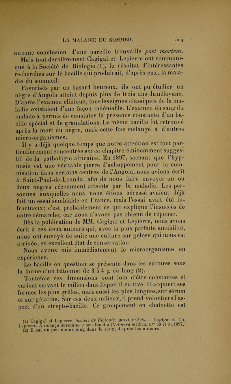 aucune conclusion d’une pareille trouvaille post mortem. Mais tout dernierement Cagigal et Lepierre out communi¬ que a la Societe de Biologie (1), le resultat d’interessantes recherches sur le bacillequi produirait, d’apres eux, la rnaia- die du sommeil. Favorises par un hasard heureux, ils ont pu etudier un negre d’Angola atteint depuis plus de trois ans dunelavane. D’apres l’examen clinique, tousles signes classiques de la ma- ladie existaient d’une fagon indeniable. L’examen du sang du rnalade a permis de constater la presence constante d’un ba- cille special et de granulations. Le meme bacille fut retrouve apres la mort du negre, mais cette fois melange a d’autres micro-organismes. II y a deja quelque temps que notre attention est tout par- ticulierement concentree sur ce chapitre eminemment sugges- tif de la pathologie africaine. En 1897, sachant que l’hyp- nosie est une veritable pierre d’achoppement pour la colo¬ nisation dans certains centres de F Angola, nous avions ecrit a Saint-Paul-de-Loanda, afin de nous faire envoyer un ou deux negres recemmcnt atteints par la maladie. Les per- sonnes auxquelles nous nous etions adresse avaient deja fait un essai semblable en France, mais l’essai avait ete in- fructueux; c’est probablement ce qui explique l’insucces de notre demarche, car nous n’avons pas obtenu de reponse. Des la publication de MM. Cagigal et Lepierre, nous avons ecrit a ces deux auteurs qui, avec la plus parfaite amabilite, nous ont envoye de suite une culture sur gelose qui nous est arrivee, en excellent etat de conservation. Nous avons mis immediatement le microorganisme en experience. Le bacille en question se presente dans les cultures sous la forme d’un batonnet de 3 a 4 g de long (2). Toutefois ces dimensions sont loin d’etre constantes et varient suivant le milieu dans lequel il cultive. 11 acquiert ses formes les plus greles, maisaussi les plus longues,sur serum et sur gelatine. Sur ces deux milieux, il prend volontiers l’as- pect d’un strepto-bacille. Ce groupement en chainette est (1) Cagigal et Lepierre, Societe de Biologie, janvier 1898. — Cagigal et Ch. Lepierre. A doenga dosomno e seu Bacillo.(Coimbra medica, n°B 30 et 31,1897.) (2) Il est un peu moins long dans le sang, d’apres les auteurs.