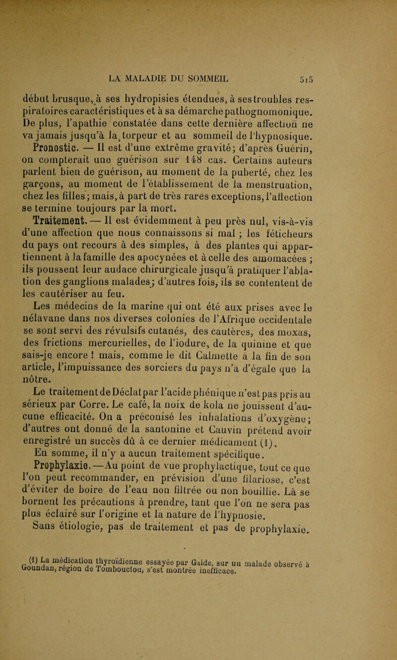 debut brusque, a ses hydropisies etendues, a ses troubles res- piratoirescaracteristiques et a sa demarchepathognomonique. De plus, l’apathie constatee dans cette derniere affection ne va jamais jusqu’a Jattorpeur et au sornmeil de l’hypnosique. Pronostic. — II est d’une extreme gravite; d’apres Guerin, on compterait une guerison sur 148 cas. Certains auteurs parlent bien de guerison, au moment de la puberte, chez les gargons, au moment de l’etablissement de la menstruation, chez les filles; mais,a part de tres rares exceptions, Pallection se termine toujours par la mort. Traitement.— II est evidemment a peu pres nul, vis-a-vis d’une affection que nous connaissons si mal ; les feticheurs du pays ont recours a des simples, a des plantes qui appar- tiennent a lafamille des apocynees et acelle des amomacees ; ils poussent leur audace chirurgicale jusqu a pratiquer l’abla- tion des ganglions malades; d’autres fois, ils se contentent de les cauteriser au feu. Les medecins de la marine qui ont ete aux prises avec le nelavane dans nos diverses colonies de PAfrique occidentale se sont servi des revulsifs cutanes, des cauteres, des moxas, des frictions mercurielles, de Piodure, de la quinine et que sais-je encore 1 mais, com me le dit Calmette a la fin de son article, Pimpuissance des sorciers du pays n’a d’egale que la notre. Le traitementdeDeclatpar Pacidepheniquen’estpas prisau serieux par Lorre. Le cafe, la noix de kola ne jouissent d au- cune efficacite. On a preconise les inhalations d’oxygene; d’autres ont donne de la santonine et Cauvin pretend avoir enregistre un succes du a ce dernier medicament (1). En somme, il n’y a aucun traitement specilique. Prophylaxie.—Au point de vue propbylactique, tout ce que l’on peut recommander, en prevision d’une filariose, c’est d’eviter de boire de l’eau non filtree ou non bouillie. La se bornent les precautions a prendre, tant que l’on ne sera pas plus eclaire sur l’origine et la nature de Pfiypnosie. Sans etiologie, pas de traitement et pas de prophylaxie. riiVr»Ha thy^oidienne essayee par Gaide, sur uli malade observe a Goundan, region de Tombouctou> s’est montree inefficace.