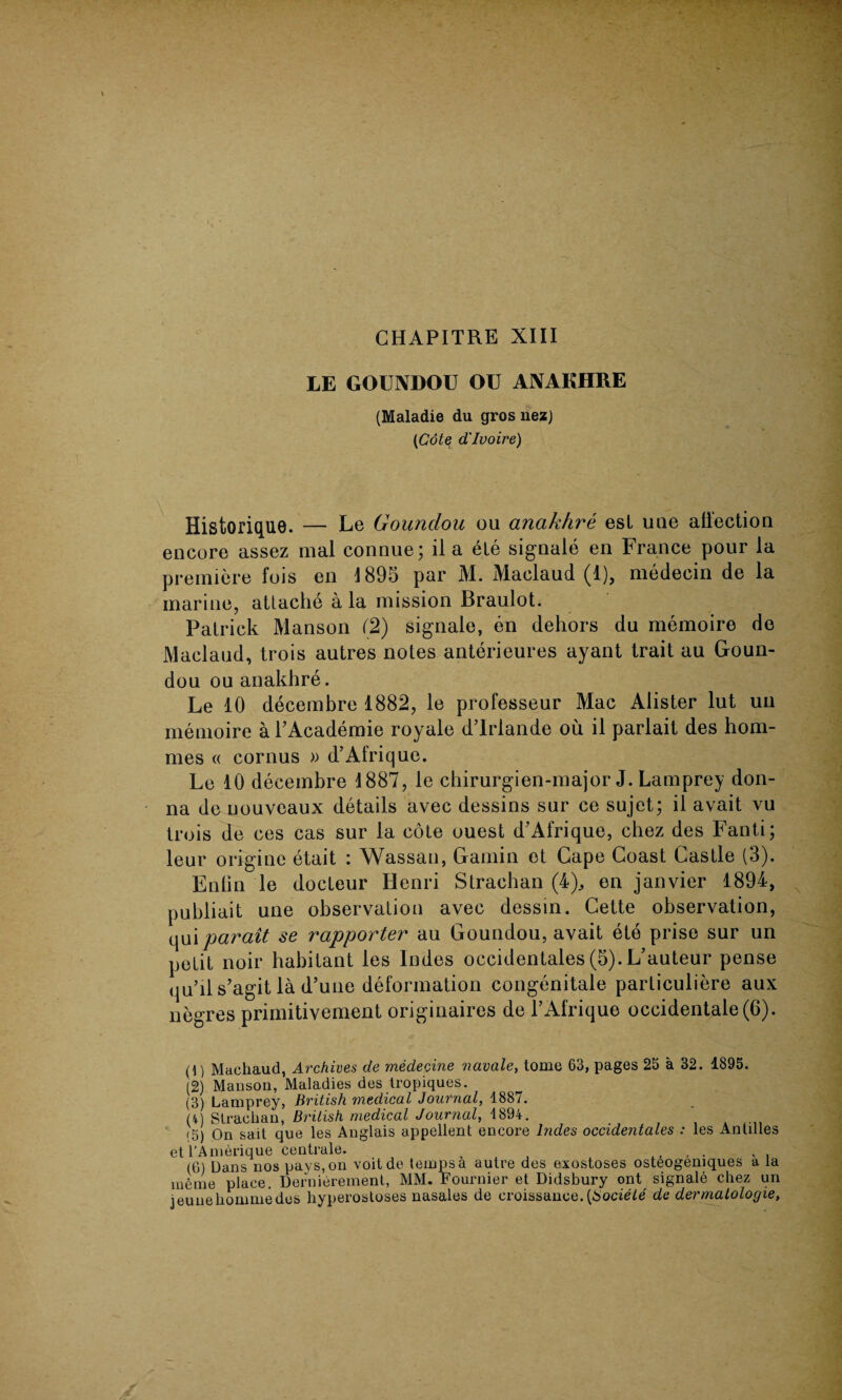 CHAPITRE XIII LE GOUNDOU OU ANAKHRE (Maladie du gros nezj (Cote d'Ivoire) Historique. — Le Goundou ou anakhre est uae affection encore assez mal connue; il a ele signale en France pour la premiere fois en 1895 par M. Maclaud (1), medecin de la marine, attache a la mission Braulot. Patrick Manson (2) signale, en dehors du memoire de Maclaud, trois autres notes anterieures ayant trait au Goun¬ dou ou anakhre. Le 10 decembre 1882, le professeur Mac Alister lut uii memoire a l’Academie royale d’lrlande ou il parlait des hom- mes « cornus » d’Afrique. Le 10 decembre 1887, le chirurgien-major J. Lamprey don¬ na de uouveaux details avec dessins sur ce sujet; il avait vu trois de ces cas sur la cote ouest d’Afrique, chez des Fanti; leur origine etait : Wassail, Gamin ot Cape Coast Castle (3). Enlin le docteur Henri Strachan (4), en janvier 1894, publiait une observation avec dessin. Cette observation, qui parait se rapporter au Goundou, avait ete prise sur un petit noir habitant les Indes occidentals (5). L’auteur pense qu’ii s’agit la d’une deformation congenitale parliculiere aux negres primitivement originaires de l’Afrique occidentale(O). (1) Machaud, Archives de medecine navale, tome 63, pages 25 a 32. 1895. (2) Manson, Maladies des tropiques. (3) Lamprey, British medical Journal, 1887. (4) Strachan, British medical Journal, 1894. (5) On sail que les Anglais appellent encore hides occidentales : les Antilles et l’Amerique centrale. , . x . (6) Dans nos pays, on voitde temps a autre des exostoses osteogemques a la nieme place. Dernierement, MM. Fournier et Didsbury ont signale chez un jeunehommedes hyperostoses nasales de croissanee. (Sociele de dermatologie,
