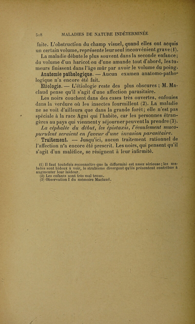 faite. L’obstruction du champ visuel, quand elles ont acquis un certain volume, represente leurseul inconvenient grave (1). La maladie debutele plus souvent dans la seconde enfance; du volume d’un haricot ou d’une amande tout d’abord, lestu- meurs finissent dans 1’age mur par avoir Je volume du poing. Anatomie pathologique. — Aucun examen anatomo-patho- logique n’a encore ete fait. Etiologie. — L’etiologie reste des plus obscures ; M. Ma- claud pense qu’il s’agit d’une affection parasitaire. Les noirs couchent dans des cases tres ouvertes, enfouies dans la verdure ou les insectes fourmillent (2). La maladie ne se voit d’ailleurs que dans la grande foret; elle n’est pas speciale a la race Agni qui l’habite, car les personnes etran- geres au pays qui viennenty sejournerpeuventla prendre(3). La cephalee du debut, les epistaxis, Vecoulement muco¬ purulent seraient en faveur d’une invasion parasitaire. Traitement. — Jusqu’ici, aucun traitement rationnel de l’affection n’a encore ete prescrit. Les noirs, qui pensent qu il s’agit d’un malefice, se resignent a leur infirmite. (1) 11 faut toutefois reconnaitre que la difformite est assez serieuse; les ma- lades sont bideux a voir, le strabisme divergent qu’ils presentent contribue a augmenter leur laideur. (2) Les enfants sont tres mal tenus. (3) Observation I du memoire Maelaud. A