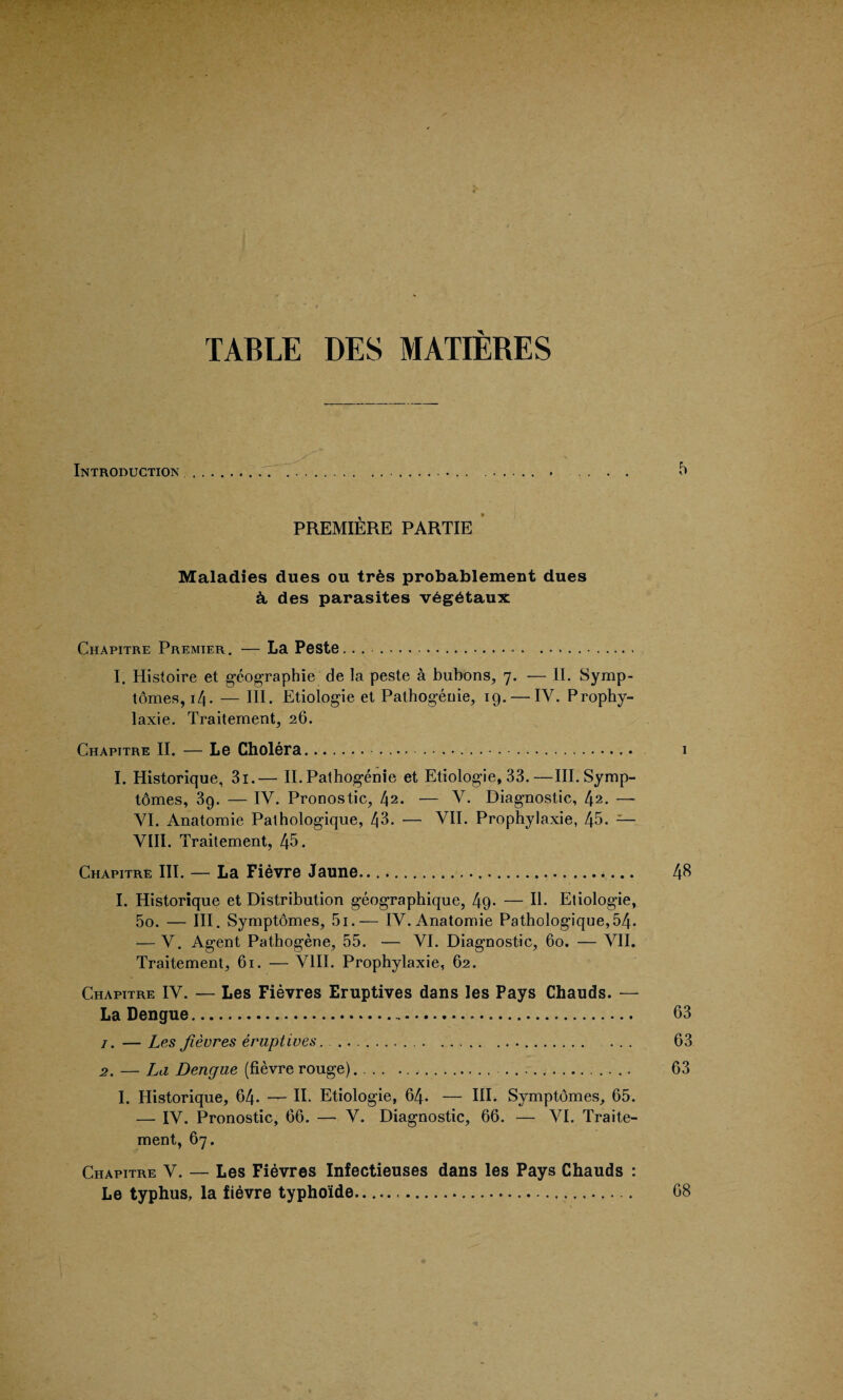 TABLE DES MATIERES Introduction.. ... . .. .. 5 PREMIERE PARTIE Maladies dues ou trfes probablement dues & des parasites v£g6taux Chapitre Premier. — La Peste. . ...... I. Histoire et geographic de la peste a bubons, 7. — II. Symp¬ tomes, 14. — III. Etiologie et Pathogenic, 19. — IV. Prophy- laxie. Traitement, 26. Chapitre II. — Le Cholera.. . . • . . 1 I. Historique, 3i.— II. Pathogenie et Etiologie, 33.—III. Symp¬ tomes, 39. — IV. Pronostic, t\2. — V. Diagnostic, 42. — VI. Anatomie Pathologique, 43. — VII. Prophylaxie, 45. — VIII. Traitement, 45. Chapitre III. — La Fievre Jaune.... 48 I. Historique et Distribution geographique, 49- — II. Etiologie, 5o. — III. Symptomes, 5i.— IV. Anatomie Pathologique,54. — V. Agent Pathogene, 55. — VI. Diagnostic, 60. — VII. Traitement, 61. — VIII. Prophylaxie, 62. Chapitre IV. — Les Fievres Eruptives dans les Pays Chauds. — La Dengue... 63 1. — Les fievres eruptives. ... 63 2. — La Dengue (fievre rouge).... 63 I. Historique, 64- — II. Etiologie, 64- — III. Symptomes, 65. — IV. Pronostic, 66. — V. Diagnostic, 66. — VI. Traite¬ ment, 67. Chapitre V. — Les Fievres Infectieuses dans les Pays Chauds : Le typhus, la fievre typho'ide..... 68