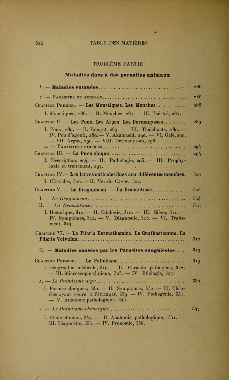 TROISIEME PARTIE Maladies dues A des parasites animaux I. — Maladies eiitan^es...... 286 1. — Parasites de surface*... 28G Chapitre Premier. — Les Moustiques. Les Mouches. 286 I. Moustiques, 286. — II. Mouches, 287. — III. Tse-tse, 287. Chapitre II. — Les Poux. Les Argas. Les Dermanysses. 289 1. Poux, 289. — II. Rouget, 289. — III. Thalshuate, 289. — IV. Pou d’agouti, 289.— V. Akamashi, 290. — VI. Gale, 290. — VII. Argas, 290. — VIII. Dermanysses, 293. 2. — Parasites cuticoles. 294 Chapitre III. — La Puce chique. .. 294 I. Description, 294. — II. Pathologie, 295. — III. Prophy- laxie et traitement, 297. Chapitre IV.— Les larves cuticolesdues aux differentes mouches. 3oo I. CEstrides, 3oo. —II. Ver du Cayor, 3o2. Chapitre V. — Le Dragonneau. — La Dracuntiase. 3o3 I. — Le Dragonneau. 3o4 II. — La Dracuntiase. 310 I. Historique, 3io. — II. Etiologie, 3io. — III. Siege, 311. — IV. Symptomes, 3i2. — V. Diagnostic, 3i3. — VI. Traite¬ ment, 314- a Chapitre VI. — La Filaria Dermathemica. Le Gnathostomum. La Filaria Volvulus. 317 II. — Maladies causees par les Parasites sanguicoles.... 3 j 9 Chapitre Premier. — Le Paludisme.... 319 I. Geographic medicale, 319. — II. Parasite pathogene, 322. — III. Microscopie clinique, 325. — IV. Etiologie, 327. 1. —Le Paludisme aigu. 33o I. Formes cliniques, 33o. — II. Symptomes, 33a. — III. Theo¬ ries ayant cours a l’etranger, 339. — IV. Pathogenie, 341. — V. Anatomie pathologique, 345. 2. — Le Paludisme chronique,. ... 347 I. Etude clinique, 347. — II. Anatomie pathologique, 351. — III. Diagnostic, 353. — IV. Pronostic, 358.