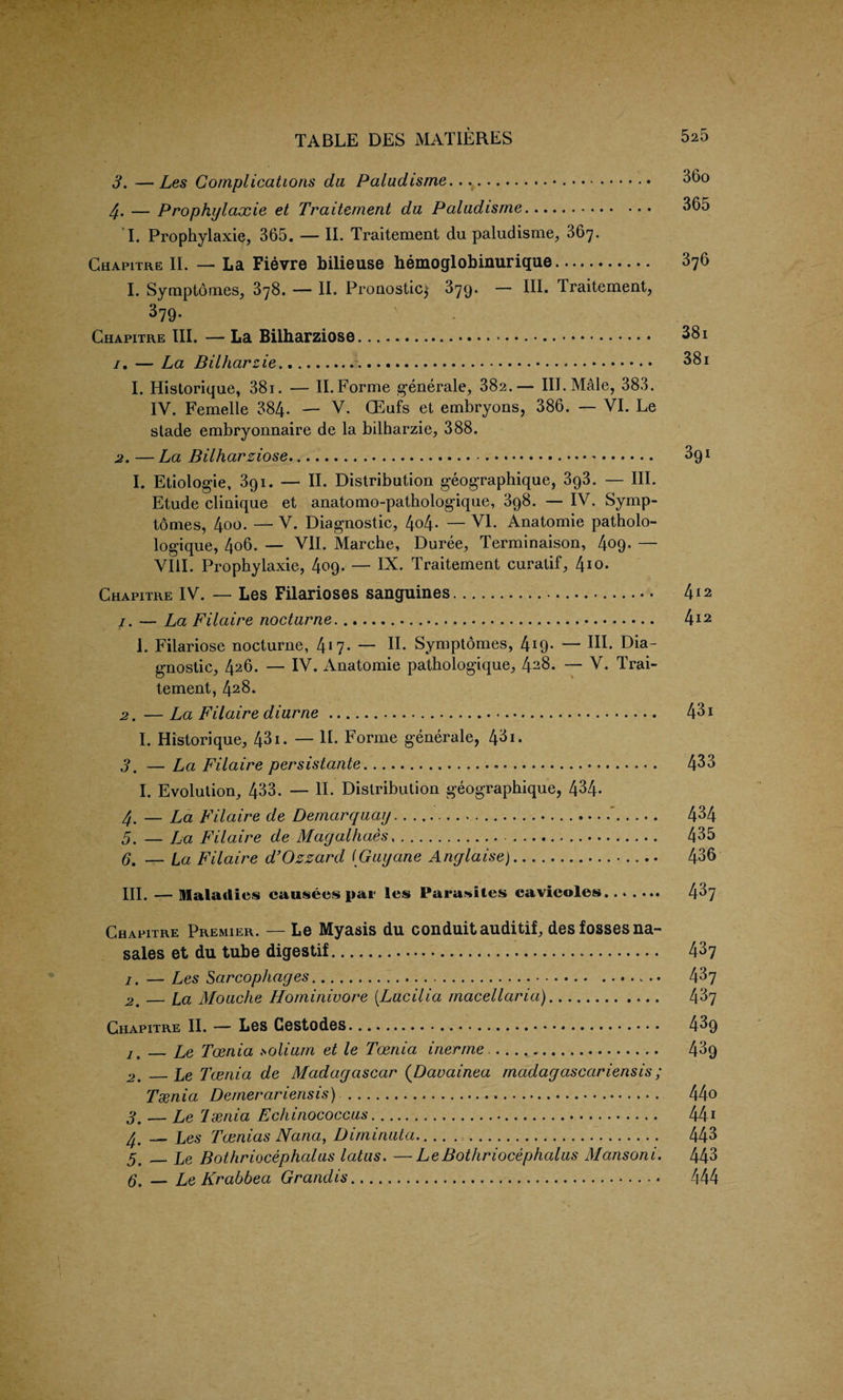 3. — Les Complications da Paladisme.. 36o 4. — Prophylaxie et Traiternent du Paladisme. 365 I. Prophylaxie, 365. — II. Traiternent du paludisme, 367. Chapitre II. — La Fievre bilieuse hemoglobinurique. 376 I. Synipt6m.es, 378. — II. Pronosticj 379. — III. Traiternent, 379- Chapitre III. — La Biiharziose. 38i /. — La Bilharzie... 38i 1. Historique, 381. — II. Forme generate, 382.— III. Male, 383. IV. Femelle 384- — V. CEufs et embryons, 386. — VI. Le stade embryonnaire de la bilharzie, 388. 2. — La Biiharziose.• • • ’. ^91 I. Etiologie, 391. — II. Distribution geographique, 3g3. — III. Etude clinique et anatomo-pathologique, 3g8. —IV. Symp- tomes, 4oo. — V. Diagnostic, 4o4- — VI. Anatomie patholo- logique, 4o6. — VII. Marche, Duree, Terminaison, 4c>9- — VIII. Prophylaxie, 409. — IX. Traiternent curatif, 4I°* Chapitre IV. — Les Filarioses sanguines. 412 1. — La Filaire nocturne...... 4*2 1. Filariose nocturne, 4*7- — H- Symptdmes, 4*9- “ In- Dia gnostic, 426. — IV. Anatomie pathologique, 428. — V. Trai- tement, 428. —La Filaire diurne.. 431 I. Historique, 431. — II. Forme generate, 431. 3. — La Filaire persistante. 433 I. Evolution, 433. — II. Distribution geographique, 434- 4. — La Filaire de Demarqaay.'. 434 5. — Fa Filaire de Magalliaes.. 435 6. — La Filaire d’Ozzard (Gayane Anglaise).. 436 III. —Maladies causees par les Parasites cavicoles. 437 Chapitre Premier. — Le Myasis du conduit auditif, desfossesna- sales et du tube digestif. 437 7. — Les Sarcophages. 437 2m_La Moaclie Hominivore (.Lacilia rnacellaria). 437 Chapitre II. — Les Cestodes.. 43g 7. _Le Taenia solium et le Toenia inerme.. 43g 2. _Le Taenia de Madagascar (Davainea madagascariensis; Tsenia Demerariensis) ... 44o 3. — Le Tsenia Echinococcus.. 44* 4' __ Les Tcenias Nana, Diminata.... ... 443 5# _Le Bothriocephalas latas. —LeBothriocephalus Mansoni. 443 6. — Le Krabbea Grandis. 444