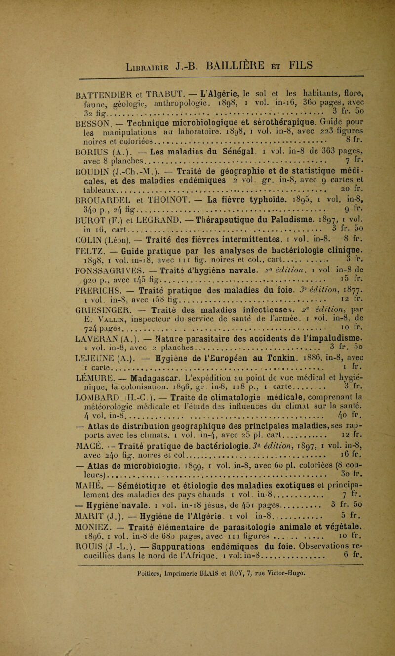 BATTENDIER et TRABUT. — L’Algerie, le sol et les habitants, flore, fauoe, geologic, anthropologie. 1898, 1 vol. in-16, 36o pages, avec 32 fig....... 3 fp. 5o BESSON. — Technique microbiologique et serotherapique. Guide pour les manipulations au laboratoire. 1898, 1 vol. in-8, avec 223 figures noires et coloriees... 8 Ir. BORIUS (A.). — Les maladies du Senegal. 1 vol. in-8 de 363 pages, avec 8 planches. .. . .. 7 fr* BOUDIN (J.-Ch.-M.). — Traite de geographic et de statistique medi- cales, et des maladies endemiques 2 vol. gr. in-8, avec 9 caries et tableaux.... 20 fr. BROUARDEL et THOINOT. — La fievre typhoide. 1895, 1 vol. in-8, 34o p., 24 fig. 9 BUROT (F.) el LEGRAND. —Tberapeutique du Paludisme. 1897, 1 vol. in 16, cart.. • • 3 fr. 5o COLIN (Leon). — Traite des fievres intermittentes. 1 vol. in-8. 8 fr. FELTZ. — Guide pratique par les analyses de bacteriologie clinique. 1898, 1 vol. ui-18, avec 111 fig. noires et col., cart. 3 fr. FONSSAGRIVES. — Traite d’hygiene navale. edition. 1 vol in-8 de 920 p., avec i45 fig. 15 fr. FRERICHS. — Traite pratique des maladies du foie. 3a edition, 1877. i vol. in-8, avec 158 tig. 12 fr. GRIESINGER. — Traite des maladies infectieuses. edition, par E. Vallin, inspecteur du service de sante de i’armee. 1 vol. in-8, de 724 pages. .. 10 fr. LAVERAN (A.). — Nature parasitaire des accidents de l’impaludisme. 1 vol. in-8, avec 2 planches. 3 fr. 5o LEJEUNE (A.). — Hygiene de 1’Europeen au Tonkin. 1886, in-8, avec 1 carte.. 1 fr. LEMURE. —- Madagascar. L’expedition au point de vue medical et hygie- nique, la colonisation. 1896, gr. in-8, 118 p., 1 carte. 3 fr. LOMBARD (H.-G ). — Traite de climatologie medicale, comprenant la meteorologie medicale et l’etude des influences du climat sur la sante. 4 vol. in-8... 4° fr. — Atlas de distribution geographique des principales maladies, ses rap¬ ports avec les clunats. 1 vol. in-4, avec 25 pi. cart. 12 fr. MAGE. -- Traite pratique de bacteriologie. 3* edition, 1897, 1 vol. in-8, avec 240 fig. noires et col. 16 fr. — Atlas de microbiologie. 1899, 1 vol. in-8, avec 60 pi. coloriees (8 cou- leurs).... 3o fr. MAHE. — Semeiotique et etiologie des maladies exotiques et principa- lement des maladies des pays chauds 1 vol. in-8. 7 fr. — Hygiene navale. 1 vol. in-18 jesus, de 45i pages. 3 fr. 5o MARIT (J.). — Hygiene de 1’Algerie. 1 vol in-8.. 5 fr. MON1EZ. — Traite elementaire de parasitologie animale et vegetale. 1896, 1 vol. in-8 de 08j pages, avec 111 figures. 10 fr. ROUIS (J -L.). —Suppurations endemiques du foie. Observations re- cueillies dans le nord de l’Afrique. 1 vol. in-8. 6 fr.