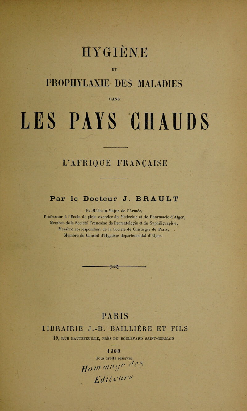 DANS LES PAYS CHAUDS L’AFRIQUE FIIANCAISE Par le Docteur J. BRAULT Ex-Medecin-Major de l’Armee, Professeur a I'Ecole de plein exercice de Medecine et de Pharmacie d'AIger, Membre dela Soeiete Frangaise de Dermatologie et de Syphiligraphie, Membre correspondant de la Soeiete de Chirurgie de Paris, Membre du Conseil d'Hygiene departemental d’AIger. PARIS LIBRAIRIE J.-B. BAILLIERE ET FILS 19, RUB HAUTEFEU1LLE, PRES DU BOULEVARD SAINT-GERM.YIN 1900 Toils droits reserves ., n p $ flowrruii,r ■■■ MiU'Uiv