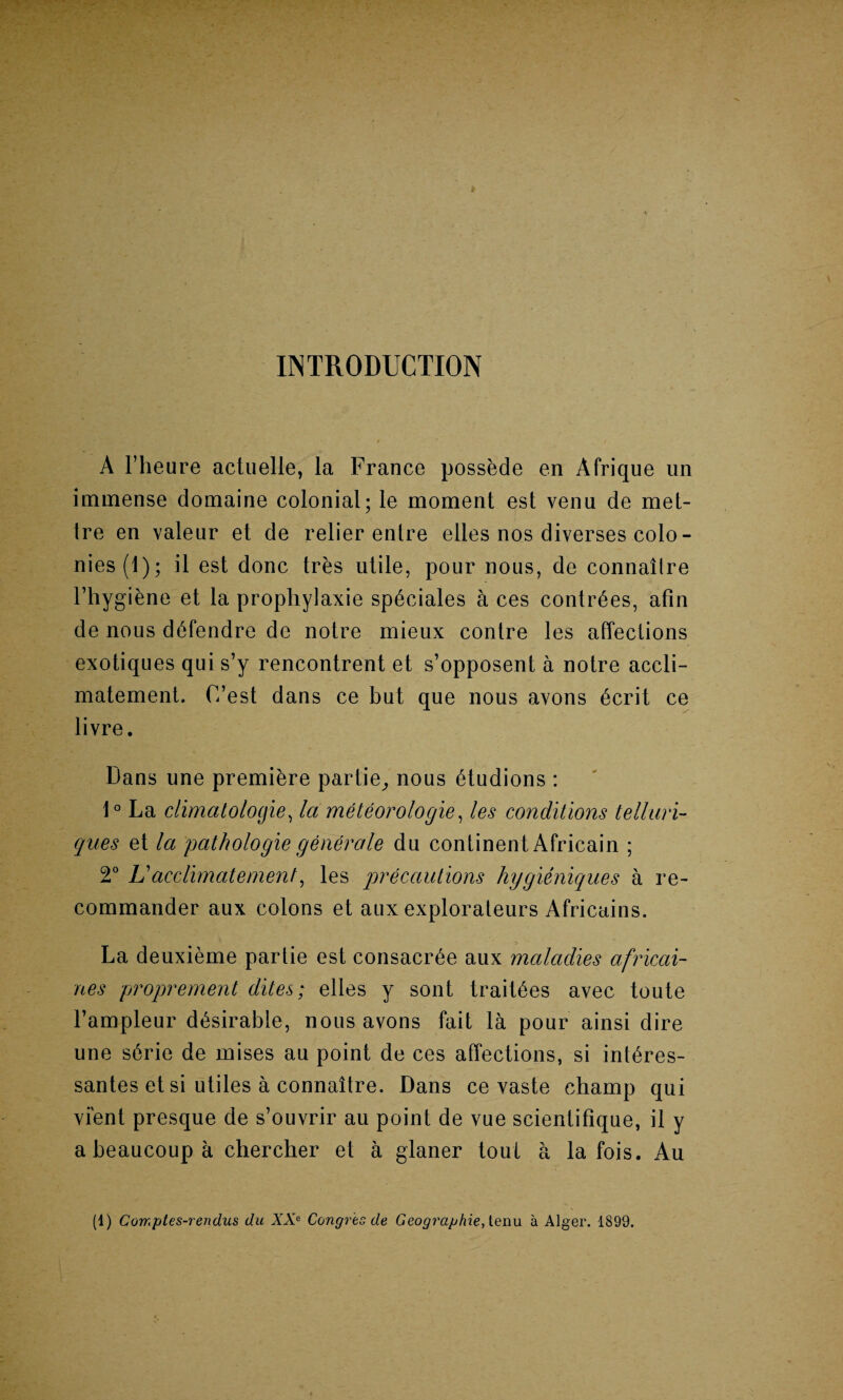 INTRODUCTION A Fheure actuelle, la France possede en Afrique un immense domaine colonial; le moment est venu de met- Ire en valeur et de relier entre eiles nos diverses colo¬ nies (1); il est done tres utile, pour nous, de connailre Fhygiene et la propliylaxie spticiales a ces contr6es, afin de nous dtffendre de notre mieux contre les affections exotiques qui s’y rencontrent et s’opposent a notre accli- matement. C’est dans ce but que nous avons 6crit ce livre. Dans une premiere partie, nous 6tudions : 1° La climatologies la meteorologies les conditions telluri- qnes et la pathologic generate du continent Africain ; 2° L acclimate men t, les precautions hygieniques a re¬ commander aux colons et aux explorateurs Africains. La deuxieme partie est consacr^e aux maladies africai- nes proprement dites; elles y sont trait^es avec toute l’ampleur dtssirable, nous avons fait la pour ainsi dire une s6rie de mises au point de ces affections, si int^res- santes et si utiles a connaltre. Dans ce vaste champ qui vi'ent presque de s’ouvrir au point de vue scientifique, il y a beaucoup a chercher et a glaner tout a la fois. Au (1) Comptes-rendus du XXC Congres de Geographic, tenu a Alger. 1899.