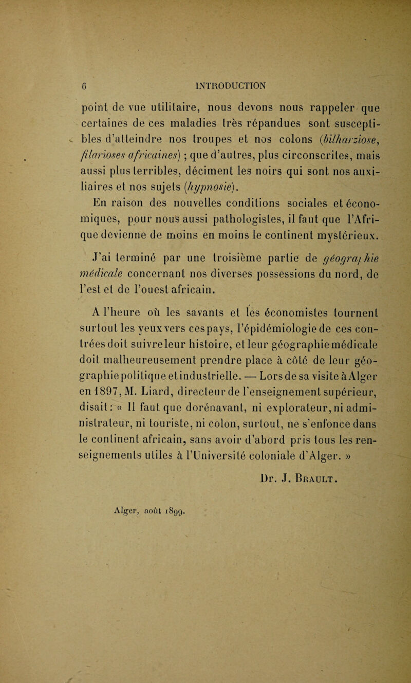 point de vue utililaire, nous devons nous rappeler que certaines de ces maladies Ires r^pandues sont suscepti- v bles d’atteindre nos troupes et nos colons (bilharziose, filarioses ctfricaines); que d’aulres, plus circonscriles, mais aussi plus terribles, deciment les noirs qui sont nos auxi- liaires et nos sujets [liypnosie). En raison des nouvelles conditions sociales et 6cono- miques, pour nous aussi pathologistes, il faut que l’Afri- que devienne de moins en moins le continent mysl6rieux. J’ai termini par une troisieme partie de geogra/hie medicate concernant nos diverses possessions du nord, de Test et de l’ouest africain. A l’lieure on les savants et les 6conomistes tournent surtout les yeuxvers cespays, T6pid6miologie de ces con- tr^esdoit suivreleur histoire, etleur gAographie medicate doit malheureusement prendre place a cot6 de leur g£o- grapliiepolitique etindustrielle. — Lorsde sa visite aAlger enl897,M. Liard, directeur de Tenseignement sup6rieur, disait: « II faut que dortmavant, ni explorateur, ni admi- nistrateur, ni touriste, ni colon, surtout, ne s’enfonce dans le continent africain, sans avoir d’abord pris tous les ren- seignements utiles a l’Universit6 coloniale d’Alger. » Dr. J. Brault. Alger, aout 1899. i