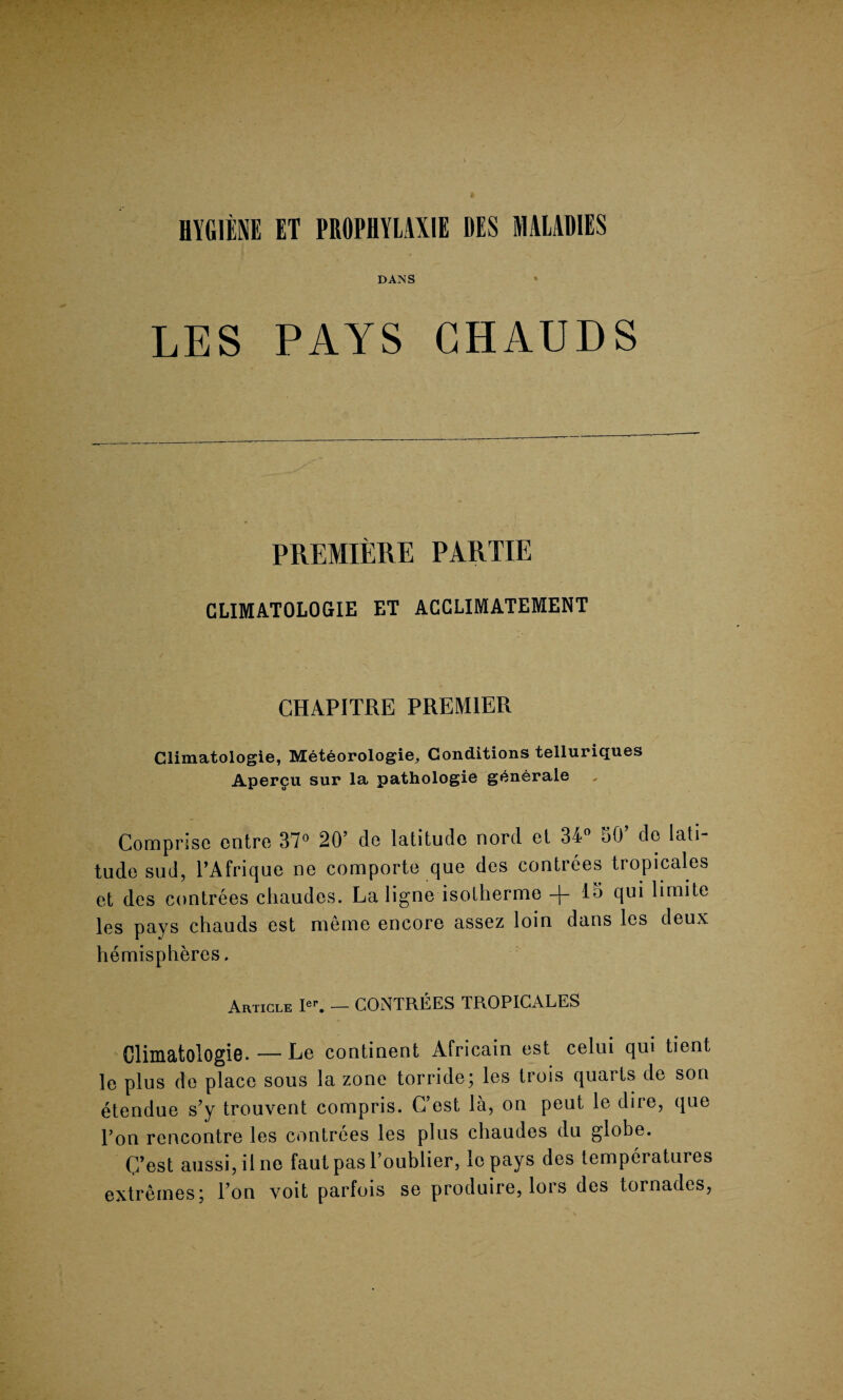 DANS LES PAYS CHAUDS PREMIERE PARTIE CLIMATOLOGIE ET ACCLIMATEMENT CHAPITRE PREMIER Climatologie, MetSorologie, Conditions telluriques Aperfu sur la pathologie generate Comprise entre 37° 20’ de latitude nord et 34° 50’ do lati¬ tude sud, l’Afrique ne comporte que des contrees tropicales et des contrees chaudes. La ligne isotherme -f- 15 qui lirnite les pays chauds est meme encore assez loin dans les deux hemispheres. Article Ie\ — CONTREES TROPICALES Climatologie. — Le continent Africain est celui qui tient le plus de place sous la zone torride; les trois quarts de son etendue s’y trouvent compris. C’est la, on peut le dire, que l’on rencontre les contrees les plus chaudes du globe. C’est aussi,ilne fautpasl’oublier, lepays des temperatures extremes; l’on voit parfois se produire, lors des tornades,