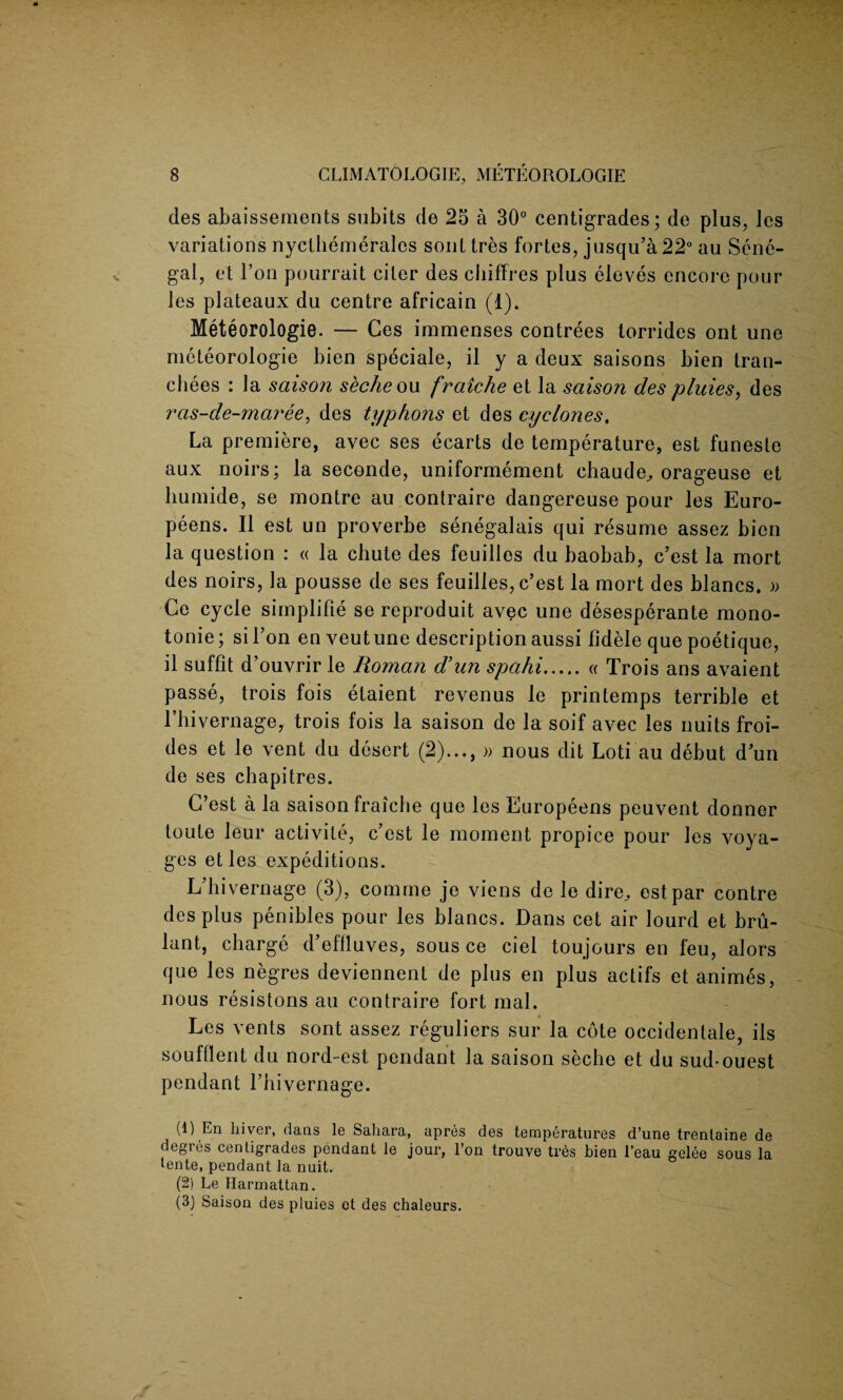 des abaissements subits de 25 a 30° centigrades; de plus, Jes variations nycthemeralcs sont tres fortes, jusqu’a22° au Sene¬ gal, et Ton pourrait citer des chiffres plus eleves encore pour les plateaux du centre africain (1). Meteorologie. — Ces imnaenses contrees torrides ont une meteorologie bien speciale, il y a deux saisons bien tran¬ ches : la saison seche ou fraiche et la saison des pluies, des rcis-de-maree, des typhous et des cyclones. La premiere, avec ses ecarts de temperature, est funeste aux noirs; la seconde, uniformement ehaude, orageuse et liumide, se montre au contraire dangereuse pour les Euro- peens. II est un proverbe senegalais qui resume assez bien la question : « la chute des feuilles du baobab, c’est la mort des noirs, la pousse de ses feuilles, c’est la mort des blancs. » Ce cycle simplifie se reproduit avec une desesperante mono- tonie; sil’on en veutune description aussi fidele que poetique, il suffit d’ouvrir le Roman d’un spahi.« Trois ans avaient passe, trois fois etaient revenus le printemps terrible et rhivernage, trois fois la saison de la soif avec les nuits froi- des et le vent du desert (2)..., » nous dit Loti au debut d’un de ses chapitres. G’est a la saison fraicbe que les Europeens peuvent donner toute leur activite, c’est le moment propice pour les voya¬ ges etles expeditions. L’hivernage (3), comme je viens de le dire^ est par centre des plus penibles pour les blancs. Dans cet air lourd et bru- lant, charge d’effluves, sous ce ciel toujours en feu, alors que les negres deviennent de plus en plus actifs et animes, nous resistons au contraire fort mal. Les vents sont assez reguliers sur la cote occidental, ils soufllent du nord-est pendant la saison seche et du sud-ouest pendant l’hivernage. (1) En Liver, dans le Sahara, apres des temperatures d’une trenlaine de degres centigrades pendant le jour, Ton trouve tres bien l’eau gelee sous la tente, pendant la nuit. (2) Le Harmattan. (3) Saison des pluies et des chaleurs.