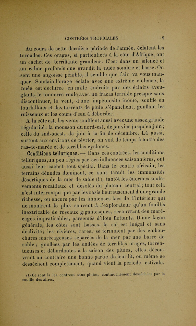 Au cours de cette derniere periode de Tanner eclatent les tornades. Ces orages, si particuliers a la cote d’Afrique, ont ua cachet de terrifiante grandeur. C’est dans un silence et un calme profonds que grandit la nuee sombre et basse. On sent une angoisse penible, il semble que Fair va vous man- quer. Soudain Forage eclate avec une extreme violence, la nuee est dechiree en mille endroits par des eclairs aveu- glantSjle tonnerre roule avec un fracas terrible presque sans discontinue^ le vent, d’une impetuosite inouie, souffle en tourbillons et des torrents de pluie s’epanchent, gonflant les ruisseaux et les cours d’eau a deborder. A la cote est, les vents soufflent aussi avecune assez.grande regularity: la mousson dunord-est, de janvier jusqu’en juin ; celle du sud-ouest, de juin a la fin de decembre. La aussi, surtout aux environs de fevrier, on voit de temps a autre des ras-de-maree et de terribles cyclones. Conditions telluriques.— Dans ces contrees, les conditions telluriques,un peu regies par ces influences saisonnieres, ont aussi leur cachet tout special. Dans le centre africain, les terrains denudes dominent, ce sont tantot les immensites desertiques de la mer de sable (1), tantot les enormes soule- vements rocailleux et desoles du plateau central; tout ceia n’est interrompu que par les oasis beureusement d unegrande ricbesse, ou encore par les immenses lacs de 1 interieur qui ne montrent le plus souvent a l’explorateur qu un fouillis inextricable de roseaux gigantesques, recouvrant des mare- cages impraticables, parsemes dfilots flottants. D’une fagon generale, les cotes sont basses, le sol est illegal et sans declivite; les rivieres, rares, se terminent par des embou¬ chures marecageuses separees de la mer par une barre de sable ; gonflees par les ondees de terribles orages, torren- tueuses et debordantes a la saison des pluies, elles decou- vrent au contraire une bonne partie de leur lit, ou meme se dessechent completemenfi quand vient la periode estivale. (1) Ce sont la les contrees sans pluies, continuellement dessecliees par le souffle des alizes.