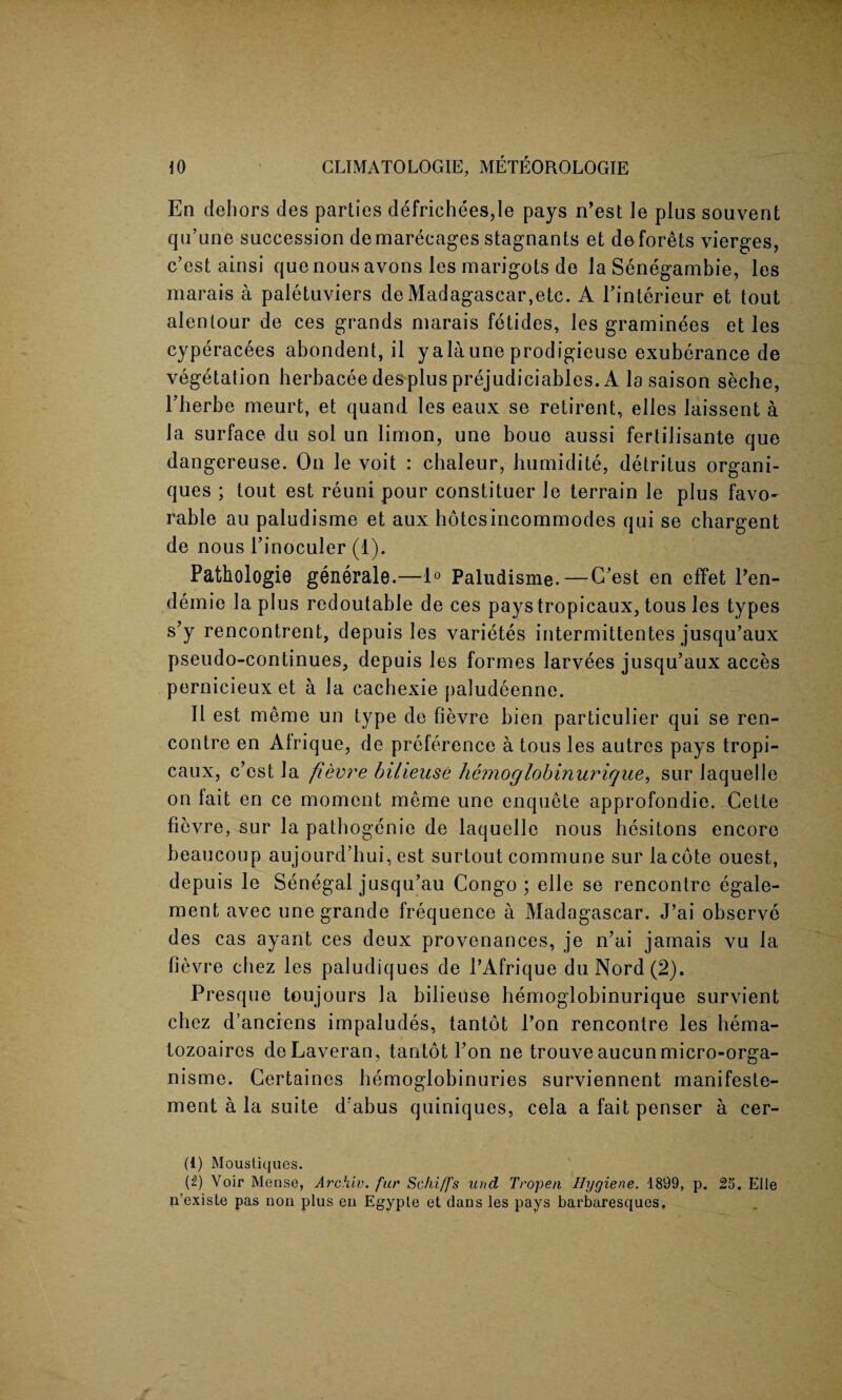 En dehors des parties defrichees,le pays n’est ]e plus souvent qu’urie succession demarecages stagnants et deforets vierges, c’est ainsi quenousavons les marigots de Ja Senegambie, les marais a paletuviers de Madagascar,etc. A l’interieur et tout alentour de ces grands marais fetides, les graminees et les cyperacees abondent, il yalaune prodigieuse exuberance de vegetation herbacee des plus prejudiciables. A la saison seche, Eberbe meurt, et quand les eaux se reticent, elles laissent a la surface du sol un lirrion, une boue aussi fertilisante que dangereuse. On le voit : chaleur, humidite, detritus organi- ques ; tout est reuni pour constituer Je terrain le plus favo¬ rable au paludisme et aux hotcsincommodes qui se chargent de nous Pinoculer (1). Pathologie generale.—1° Paludisme.—C’est en effet Pen- demie la plus redoutable de ces paystropicaux, tous les types s’y rencontrent, depuis les varietes intermittentes jusqu’aux pseudo-continues, depuis les formes larvees jusqu’aux acces pernicieux et a la cachexie paludeenne. It est meme un type de fievre bien particulier qui se ren¬ contre en Afrique, de preference a tous les autres pays tropi- caux, c’cst la fievre bilieuse hemoglobinurique, sur laquelle on lait en ce moment meme une enquete approfondie. Cette fievre, sur la patbogenie de laquelle nous besitons encore beaucoup aujourd’bui, est surtout commune sur la cote ouest, depuis le Senegal jusqu’au Congo; elle se rencontre egale- ment avec une grande frequence a Madagascar. J’ai observe des cas ayant ces deux provenances, je n’ai jamais vu la fievre cliez les paludiques de PAfrique du Nord(2). Presque toujours la bilieuse hemoglobinurique survient cliez d’anciens impaludes, tantot Pon rencontre les hema- tozoaires deLaveran, tantot Pon ne trouveaucunmicro-orga- nisme. Certaines bemoglobinuries surviennent manifeste- ment a la suite d'abus quiniques, cela a fait penser a cer- (i) Moustiques. [i) Voir Mense, Archiv. fur Schi/fs und Tropen Hygiene. 1899, p. 25. El le n’existe pas non plus en Egypte et dans les pays barbaresques.