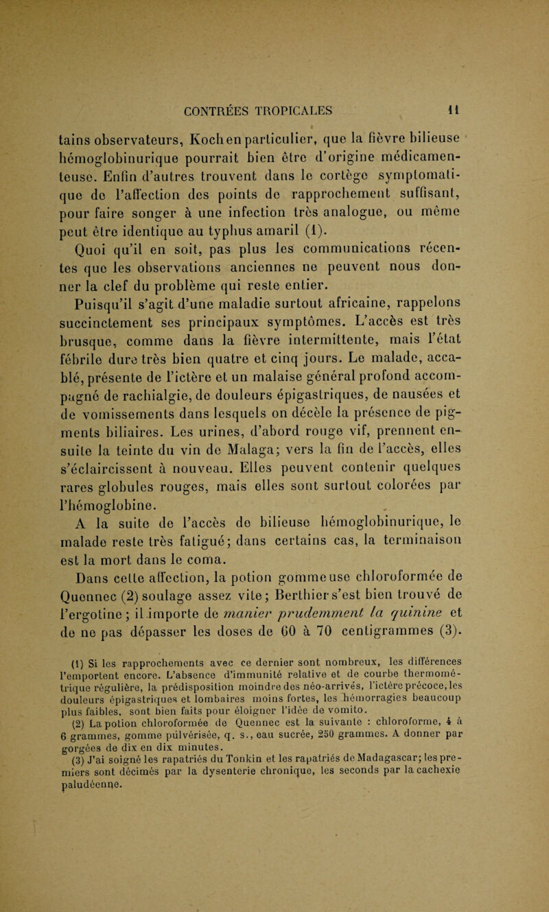 tains observateurs, Kochen particular, que la fievre bilieuse hemoglobinurique pourrait bien etre d’origine medicamen- teuse. Enfin d’autres trouvent dans le cortege symptomati- que do l’aflection des points de rapprochement suffisant, pour faire songer a une infection tres analogue, ou meme peut etre identique au typhus amaril (1). Quoi qu’il en soit, pas plus les communications recen- tes que les observations anciennes ne peuvent nous don- ner la clef du probleme qui reste entier. Puisqu’il s’agit d’une maladie surtout africaine, rappelons succinctement ses principaux symptomes. L’acces est tres brusque, comme dans la fievre intermittente, mais fetat febrile dure tres bien quatre et cinq jours. Le malade, acca- ble, presente de l’ictere et un malaise general profond accom- pagne de rachialgie, de douleurs epigastriques, de nausees et de vomissements dans Iesquels on decele la presence de pig¬ ments biliaires. Les urines, d’abord rouge vif, prennent en- suite la teinte du vin de Malaga; vers la fin de faeces, elles s’eclaircissent a nouveau. Elies peuvent contenir quelques rares globules rouges, mais elles sont surtout colorees par 1’hemoglobine. A la suite de faeces de bilieuse hemoglobinurique, le malade reste tres fatigue; dans certains cas, la terminaison est la mort dans le coma. Dans cette affection, la potion gommeuse chloroformee de Quennec (2) soulage assez vite; Berthier s’est bien trouve de 1’ergotine; il.importe de manier prudemment la quinine et de ne pas depasser les doses de 60 a 70 centigrammes (3). (1) Si les rapprochements avec ce dernier sont nombreux, les differences l’emportent encore. L’absence d’immunite relative et de courbe thermome- trique reguli6re, la predisposition moindredes neo-arrives, l’ictereprecoce,les douleurs epigastriques et lombaires moins fortes, les hemorragies beaucoup plus faibles, sont bien faits pour eloigner 1’idee de vomito. (2) La potion chloroformee de Quennec est la suivante : chloroforme, 4 a 6 grammes, gomme pulverisee, q. s., eau sucree, 250 grammes. A donner par gorgees de dix en dix minutes. (3) J’ai soigne les rapatries du Tonkin et les rapatri^s de Madagascar; les pre¬ miers sont decimes par la dysenterie chronique, les seconds par la cachexje paludeenne.