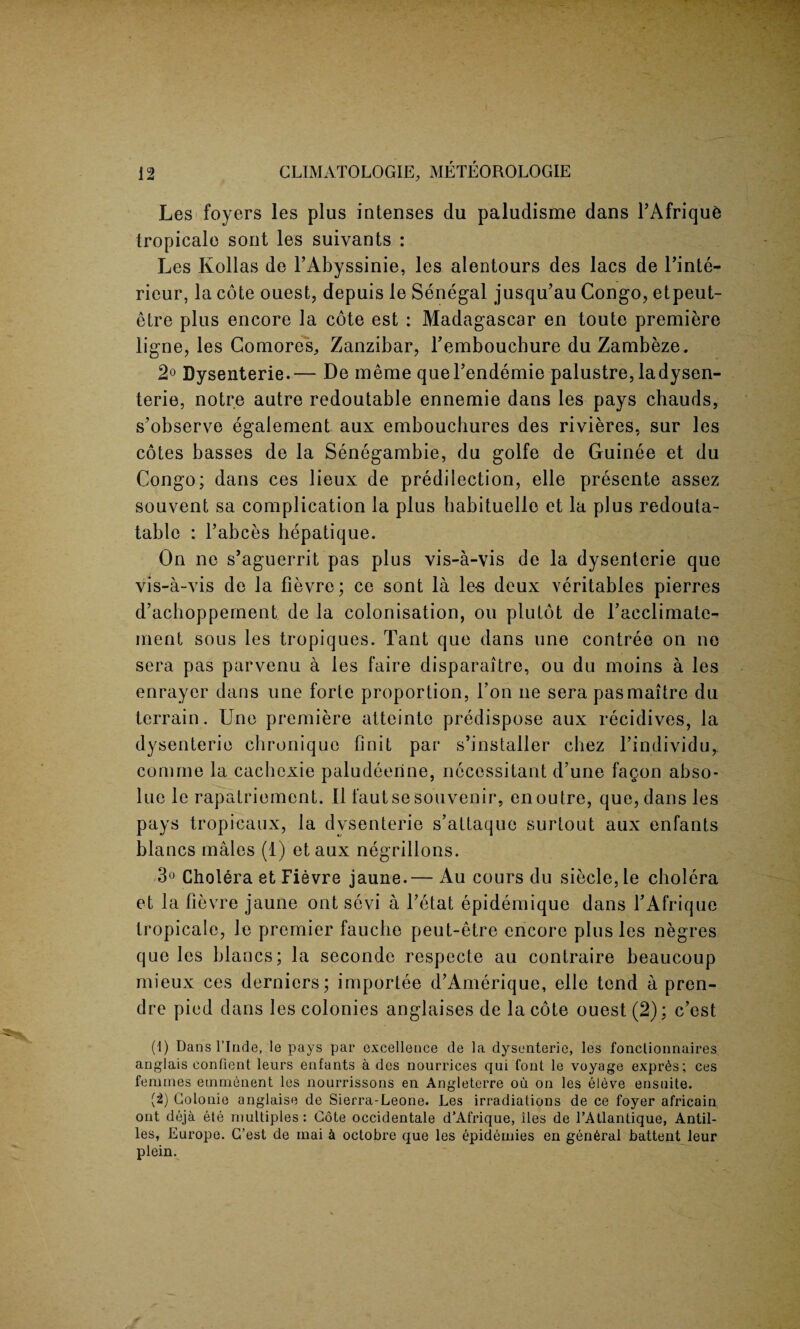 Les foyers les plus intenses du paludisme dans l’Afrique tropicale sont les suivants : Les Kolias de l’Abyssinie, les alentours des lacs de l’inte- rieur, la cote ouest, depuis le Senegal jusqu’au Congo, etpeut- etre plus encore la cote est : Madagascar en toute premiere ligne, les Comores,, Zanzibar, l’embouchure duZambeze. 2° Dysenterie.— De meme queFendemie palustre, ladysen- terie, notre autre redoutable ennemie dans les pays chauds, s’observe egalement aux embouchures des rivieres, sur les cotes basses de la Senegambie, du golfe de Guinee et du Congo; dans ces lieux de predilection, elle presente assez souvent sa complication la plus habituellc et la plus redouta- table : Fabces hepatique. On no s’aguerrit pas plus vis-a-vis de la dysenterie que vis-a-vis de la fievre; ce sont la les deux veritables pierres d’achoppement de la colonisation, on plutot de Facclimate- ment sous les tropiques. Tant que dans une contree on no sera pas parvenu a les faire disparaitre, ou du moins a les enrayer dans une forte proportion, l’on lie sera pasmaitre du terrain. Une premiere atteinte predispose aux recidives, la dysenterie chronique Unit par s’installer chez l’individu,. comrne la cachexie paludeeiine, necessitant d’une fagon abso- lue le rapatriement. II fautse souvenir, en outre, que, dans les pays tropicaux, la dysenterie s’attaque surtout aux enfants blancs males (1) et aux negrillons. 3° Cholera et Fievre jaune.— Au cours du siecle.le cholera et la Fievre jaune out sevi a l’etat epidemique dans FAfrique tropicale, le premier fauclie peut-etre encore plus les negres que les blancs; la seconde respecte au contraire beaucoup mieux ces derniers; importee d’Amerique, elle tend a pren¬ dre pied dans les colonies anglaises de la cote ouest (2); c'est (1) Dans l’lnde, le pays par excellence de la dysenteric, les fonctionnaires anglais confient leurs enfants a des nourrices qui font le voyage expr6s; ces femmes emmenent les nourrissons en Angleterre oil on les eleve ensnite. (2) Golonie anglaise de Sierra-Leone. Les irradiations de ce foyer africain out deja ete multiples : Cote occidental d’Afrique, lies de TAtlantique, Antil¬ les, Europe. G’est de mai & octobre que les epidemies en gen6ral battent leur plein.