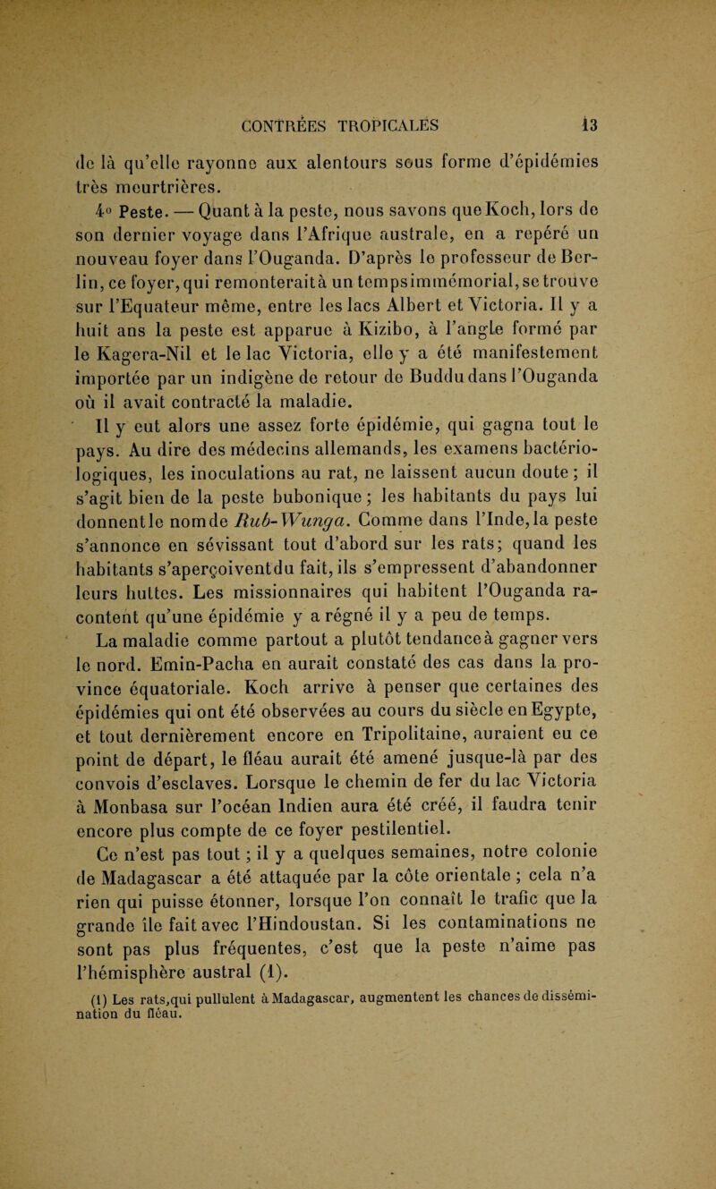 de la qu’elle rayonno aux alentours sous forme d’epidemies tres meurtrieres. 4° Peste. — Quant a la peste, nous savons quo Koch, lors de son dernier voyage dans FAfriquc australe, en a repere un nouveau foyer dans FOuganda. D’apres lo professeur de Ber¬ lin, ce foyer,qui remonteraita un tempsimmemorial, se trouve sur FEquateur meme, entre les lacs Albert et Victoria. 11 y a huit ans la peste est apparue a Kizibo, a Tangle forme par le Kagera-Nil et le lac Victoria, elle y a ete manifestement importee par un indigene de retour de Buddu dans FOuganda ou il avait contracts la maladie. II y eut alors une assez forte epidemic, qui gagna tout le pays. Au dire des medecins allemands, les examens bacterio- Jogiques, les inoculations au rat, ne laissent aucun doute; il s’agit bien de la peste bubonique; les habitants du pays lui donnentle nomde Rub-Wunga. Comme dans PInde,la peste s’annonce en sevissant tout d’abord sur les rats; quand les habitants s’apergoiventdu fait, ils s’empressent d’abandonner leurs buttes. Les missionnaires qui habitent FOuganda ra- content qu’une epidemie y a regne il y a peu de temps. La maladie comme partout a plutot tendance a gagner vers le nord. Emin-Pacha en aurait constate des cas dans la pro¬ vince equatoriale. Koch arrive a penser que certaines des epidemies qui ont ete observees au cours du siecle en Egypte, et tout dernierement encore en Tripolitaine, auraient eu ce point de depart, le fleau aurait ete amene jusque-la par des convois d’esclaves. Lorsque le chemin de fer du lac Victoria a Monbasa sur Pocean lndien aura ete cree, il faudra tenir encore plus compte de ce foyer pestilentiel. Ce n’est pas tout; il y a quelques semaines, notre colonie de Madagascar a ete attaquee par la cote orientate ; cela n’a rien qui puisse etonner, lorsque l’on connait le trafic que la errande lie faitavec FHindoustan. Si les contaminations ne O sont pas plus frequentes, c’est que la peste n’aime pas Phemisphere austral (1). (1) Les rats,qui pullulent a Madagascar, augmentent les chances de dissemi¬ nation du fleau.