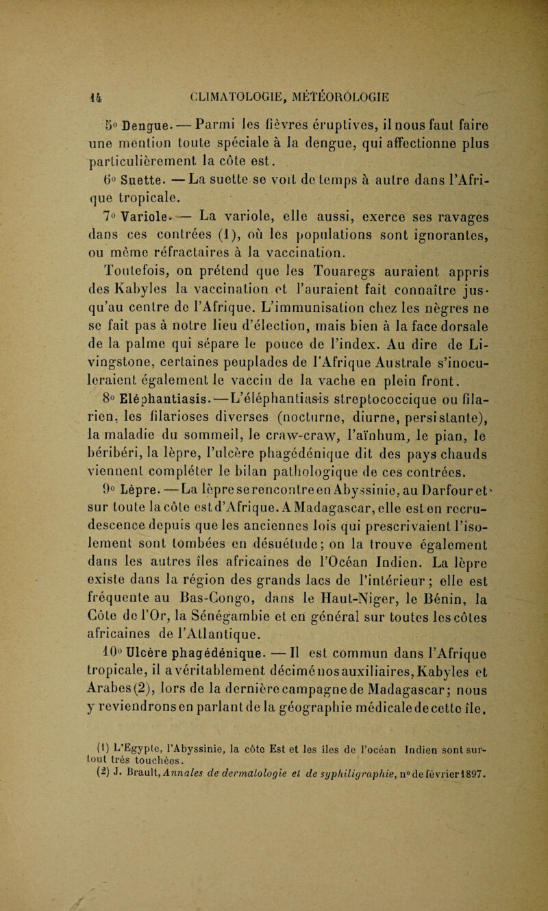 5° Dengue. — Parmi les fievres eruptives, il nous faut faire une mention toute speciale a la dengue, qui affectionne plus particulierement la cote est. 6° Suette. —-Lasuette se voit dc temps a autre dans l’Afri- que tropicale. 7° Variole. — La variole, elle aussi, exerce ses ravages dans ces contrees (1), ou les populations sont ignorantcs, ou mcme refractaires a la vaccination. Toutefois, on pretend que les Touaregs auraient appris des Kabyles la vaccination et l’auraient fait connaitre jus- qu’au centre de l’Afrique. L’immunisation chez les negres ne sc fait pas a notre lieu d’election, mais bien a la face dorsale de la palme qui separe le pouce de l’index. Au dire de Li¬ vingstone, certaines peuplades de l’Afrique Australe s’inocu- leraient egalement le vaccin de la vache en plein front. 8° Elephantiasis. — L’elephantiasis streptococcique ou fila- rien, les lilarioses diverses (nocturne, diurne, persistante), la maladie du sommeil, le craw-craw, Lain hum, le pian, le beriberi, la lepre, l’ulcere phagedenique dit des pays chauds viennent completer le bilan pathologique de ces contrees. 9° Lepre. —La lepreserencontreen Abyssinie,au Darfouret* sur toute lacote estd’Afrique. AMadagascar,elle esten recru¬ descence depuis que les anciennes lois qui prescrivaient l’iso- Jement sont lombees en desuetude; on la trouve egalement dans les autres lies africaines de l’Ocean Indien. La lepre existe dans la region des grands lacs de l’interieur; elle est frequente au Bas-Congo, dans le Haut-Niger, le Benin, la Cote de l’Or, la Senegambie et en general sur toutes les cotes africaines de LAtlantique. 10° Ulcere phagedenique. — II est commun dans LAfrique tropicale, il averitablement decimenosauxiliaires,Kabyles et Arabes(2), lors de la dernierecampagnede Madagascar; nous y reviendronsen parlantde la geographic medicaledecette ile. (1) L'Egyple, l’Abyssinie, la c6to Est et les lies de 1’ocean Indien sontsur- tout tres touchees. (^) J. Brault, Annales de dermalologie et de si/philigraphie,n°deievrier\.&97.