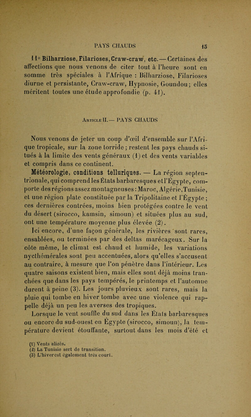 PAYS CHAUDS 11° Bilharziose, Filarioses, Craw-craw, etc. — Certaines des affections que nous venons de citer tout aThcurc sont en somme tres speciales a 1’Afrique : Bilharziose, Filarioses diurne et persistante, Craw-craw, Hypnosie, Goundou; elles meritent toutes une etude approfondie (p. 44). Article II.— PAYS CHAUDS Nous venons de jeter un coup d’oeil d’ensemble sur l’Afri- que tropicale, sur la zone lorride; restent les pays cliauds si- tues a la limite des vents generaux (l)et des vents variables et compris dans ce continent. Meteorologie, conditions telluriques. — La region septen- trionale, qui comprendlesEtats barbaresques etl’Egypte, com- porte des regions assez montagneuses: Maroc, AIgerie,Tunisie, et une region plate constituee par la Tripolitaine et TEgypte ; ces dernieres contrees, moins bien protegees contre le vent du desert (sirocco, kainsin, simoun) et situees plus au sud, out une temperature moyenne plus clevee (2). Ici encore, d’une fagon generate, les rivieres sont rares, ensablees, ou terminees par des deltas marecageux. Sur la cote meme, le climat est chaud et liumide, les variations nycthemerales sont peu accentuees^ alors qu’elles s'accusent au contraire, a mesure que Ton penetre dans l’interieur. Les quatre saisons existent bien, mais elles sont deja moins tran- chees que dans les pays temperes, le printemps et l’automne durent a peine (3). Les jours pluvieux sont rares, mais la pluie qui tombe en hiver tombe avec une violence qui rap- pelle deja un peu les averses des tropiques. Lorsque le vent souffle du sud dans les Etals barbaresques ou encore du sud-ouest en Egypte (sirocco, simoun), la tem¬ perature devient etouffante, surtout dans les mois d’ele et (1) Vents alizes. (2) La Tunisie sert de transition. (3) L’hivercst egalement tres court.