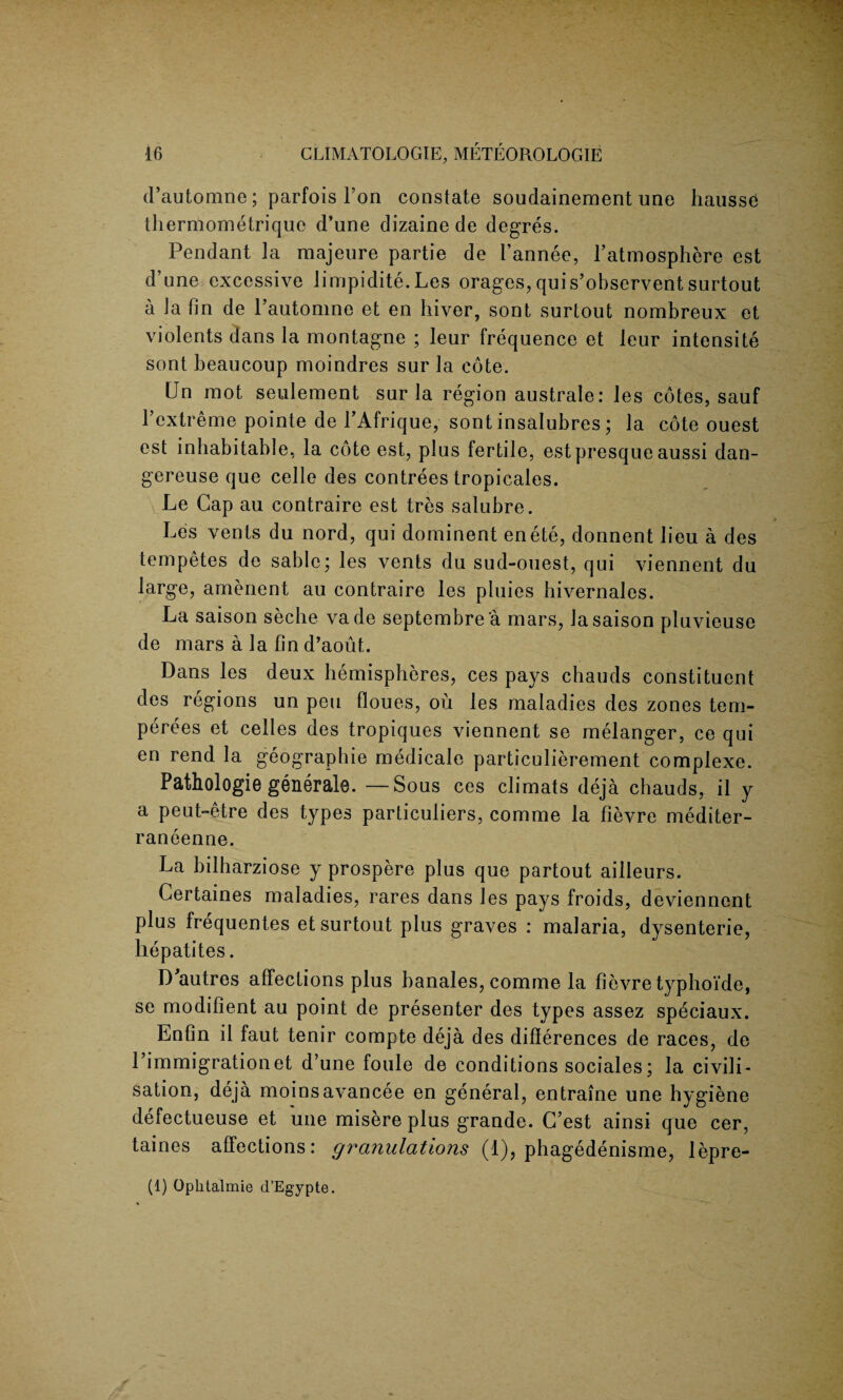 d’automne; parfois l’on constate soudainement une hausse thernlometrique d’une dizaine de degres. Pendant la majeure partie de I’annee, Latmosphere est d’une excessive limpidite.Les orages, qui s’observent surtout a la fin de Pautomne et en liiver, sont surtout nombreux et violents dans la montagne ; leur frequence et leur intensity sont beaucoup moindres sur la cote. CJn mot seulement sur la region australe: les cotes, sauf l’extreme pointe de PAfrique, sont insalubres; la cote ouest est inhabitable, la cote est, plus fertile, est presque aussi dan- gereuse que celle des contrees tropicales. Le Cap au contraire est tres salubre. A Les vents du nord, qui dominent enete, donnent lieu a des tempetes de sable; les vents du sud-ouest, qui viennent du large, amenent au contraire les pluies hivernales. La saison seche vade septembre a mars, lasaison pluvieuse de mars a la fin d’aout. Dans les deux hemispheres, ces pays chauds constituent des regions un pen floues, ou les maladies des zones tem- perees et celles des tropiques viennent se melanger, ce qui en rend la geographie medicale particulierement complexe. Pathologie generate. — Sous ces climats deja chauds, il y a peut-etre des types particuliers, comme la fievre mediter- raneenne. La bilharziose y prospere plus que partout ailleurs. Certaines maladies, rares dans les pays froids, deviennent plus frequentes et surtout plus graves : malaria, dysenterie, hepatites. D autres affections plus banales, comme la fievre typhoi'de, se modifient au point de presenter des types assez speciaux. Enfin il faut tenir compte deja des differences de races, de l’immigrationet d’une foule de conditions sociales; la civili¬ sation, deja moinsavancee en general, entraine une hygiene defectueuse et une misere plus grande. C’est ainsi que cer, taines affections: granulations (1), phagedenisme, lepre- (1) Ophtalmie d’Egypte.