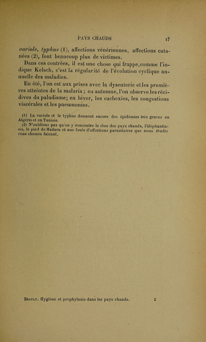 PAYS CilAUDS tf vartole, typhus (1), affections veneriennes, affections cuta- nees (2), font beaucoup plus de victimes. Dans ces contrees, it est une chose qui frappe,eomme Tin- dique Kelsch, c’est la regularity de revolution cyclique an- nuelle des maladies. En ete, 1 on est aux prises avec la dysenteric etles premie¬ res atteintes de la malaria; en automne,ron observelesreci- dives dupaludisme; en hiver, les cachexies, les congestions viscerales et les pneumonies. (1) La variole et le typhus donnent encore des epidemies tres graves en Algcrie et en Tunisie. (2) N’oublions pas qu’on y rencontre le clou des pays chauds, l’elephantia* sis, le pied de Madura et une fouie d’affections parasitaires que nous etudie rons chemin faisant.