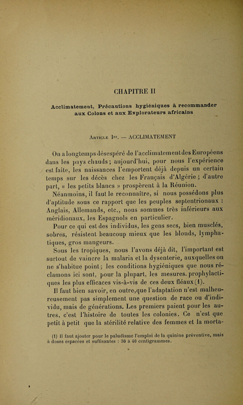 CHAPITRE II Acclimatement, Precautions hygi£niques k recommander aux Colons et aux Explorateurs africains Article Ier. — ACCLIMATEMENT On a longtemps desespere de racclimatementdes Europeons dans les pays chauds; aujourd’hui, pour nous ^experience est faite, les naissances l’emportent deja depuis un certain temps sur les deces cliez les Frangais d’Algerie ; d’autre part, « les petits blancs » prosperent a la Reunion. Neanmoins, il faut le reconnaitre, si nous possedons plus d’aptitude sous ce rapport que les peuples septentrionaux : Anglais, Allemands, etc., nous sommes tres inferieurs aux meridionaux, les Espagnols en particulier. Pour ce qui est des individus, les gens secs, bien muscles, sobres, resistent beaucoup mieux que les blonds, lympha- tiques, gros mangeurs. Sous les tropiques, nous l’avons deja dit, Pimportant est surtout de vaincre la malaria et la dysenterie, auxquelleson ne s’habitue point; les conditions hygieniques que nous re- clamons ici sont, pour la plupart, les mesures. prophylacti- ques les plus efficaces vis-a-vis de ces deux fleaux(l). II faut bien savoir, en outre,que l’adaptation n’est malheu- reusement pas simplement une question de race ou d indi- vidu, mais de generations. Les premiers paient pour les au- tres, c’est Phistoire de toutes les colonies. Ce n’est que petit a petit que la sterilite relative des femmes et la morta- (1) 11 faut ajouter pour le paludisme l’emploi de la quinine preventive, mais a doses espacces et suffisantes : 30 a 40 centigrammes.