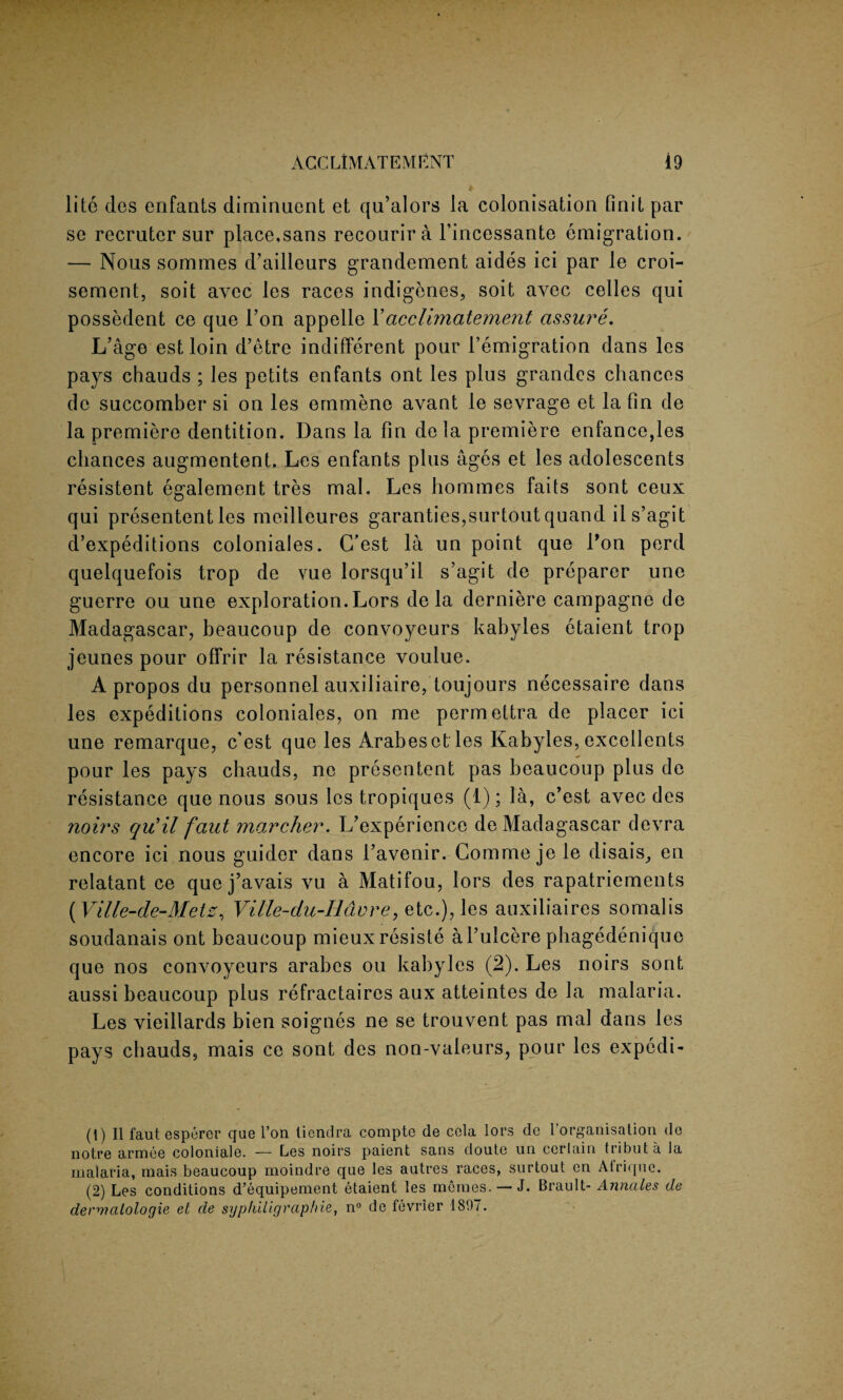 lite des enfants diminuent et qu’alors la colonisation finit par se recrutcr sur placemans recourira l’incessante emigration. — Nous sommes d’ailleurs grandement aides ici par le croi- sement, soit avec les races indigenes, soit avec celles qui possedent ce que Ton appelle Yacclimatement assure. L’age estloin d’etre indifferent pour l’emigration dans les pays chauds ; les petits enfants ont les plus grandcs chances de succomber si on les emmene avant le sevrage et la fin de la premiere dentition. Dans la fin de la premiere enfance,les chances augmentent. Les enfants plus ages et les adolescents resistent egalement tres mal. Les homines faits sont ceux qui presententles meilleures garanties,surtoutquand il s’agit d’expeditions coloniales. C’est la un point que Lon perd quelquefois trop de vue lorsqu’il s’agit de preparer une guerre ou une exploration. Lors de la derniere campagne de Madagascar, beaucoup de convoyeurs kabyles etaient trop jeunes pour offrir la resistance voulue. Apropos du personnel auxiliaire, toujours necessaire dans les expeditions coloniales, on me permettra de placer ici une remarque, c’est que les Arabesetles Kabyles, excellents pour les pays chauds, ne presentent pas beaucoup plus de resistance que nous sous les tropiques (1); la, c’est avec des noirs qu’il faut marcher. L’experience de Madagascar devra encore ici nous guider dans l’avenir. Comme je le disais, en relatant ce que j’avais vu a Matifou, lors des rapatriements (Ville-de-Metz, Ville-du-Iiavre, etc.), les auxiliaires somalis soudanais ont beaucoup mieuxresiste al’ulcere pbagedenique que nos convoyeurs arabes ou kabyles (2). Les noirs sont aussi beaucoup plus refractaires aux atteintes de la malaria. Les vieillards bien soignes ne se trouvent pas mal dans les pays chauds, mais ce sont des non-valeurs, pour les expedi- (1) II faut esporer que l’on liendra compte de cola lors de l’organisation do notre armee coloniale. — Les noirs paient sans doute un cerlain tributa la malaria, mais beaucoup moindre que les autres races, surtout on Atriquc. (2) Les conditions d’equipement etaient les meraes. — J. Brault- Annales de dervicilologie et de syphliigraphie, n° de fevrier 1807.