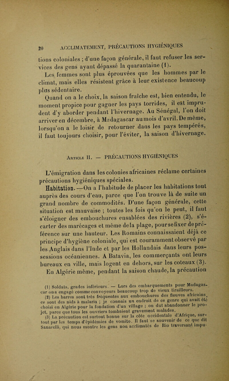tions colooiales ; d’une fagon generate, il faut refuser les ser¬ vices des gens ayant depasse la quarantaine (1). Les femmes sont plus eprouvees que les liommes par le climat, mais elles resistent grace a leur existence beaucoup plus sedentaire. Quand on a le choix, la saison fraiche est, bien entendu, le moment propice pour gagner les pays torrides, il est impru¬ dent d’y aborder pendant rhivernage. Au Senegal, 1 on doit arriveren decembre, a Madagascar aumois d’avril.Dememe, lorsqu’on a le loisir de retourner dans les pays temperes, il faut toujours choisir, pour l’eviter, la saison d’bivernage. Article II. — PRECAUTIONS HYGIENIQUES L’emigration dans les colonies africaines reclame certaines precautions hygieniques speciales. Habitation.—On a l’habitude de placer les habitations tout aupres des cours d’eau, parce que l’on trouve la de suite un grand nombre de commodites. D’une fagon generale, cette situation est mauvaise ; toutes les fois qu on le peut, il faut s’eloigner des embouchures ensablees des rivieres (2), s e- carter des marecages et meme dela plage, poursefixer depre¬ ference sur une hauteur. Les Romains connaissaient deja ce principe d’hygiene coloniale, qui est couramment observe par les Anglais dans l’lnde et par les Hollandais dans leurs pos¬ sessions oceaniennes. A Batavia, les commerQants ont leurs bureaux en ville, mais logent en dehors, sur les coteaux (3). En Algerie meme, pendant la saison cliaude, la precaution (1) Soldats, grades inferieurs. — Lors des embarquements pour Madagas¬ car on a engage comme convoyeurs beaucoup trop de vieux tirailleurs. (2) Les barres sont trfes froquentes aux embouchures des fleuves atricains, ce sont des nids a malaria ; je connais un endroit de ce genre qui avait ete choisi en Algerie pour la fondation d’un village ; on dut abandonnei e pro jet, parce que tous les ouvriers tombaient, gravement malades. , . (3) La precaution est surtout bonne sur la cote occidentale d’Afnque, sur- tout par les temps d’epidemies de vomito. Il faut se souvenir de ce que it Sanarclli, qui nous montre les gens non acclimates de Rio traversant impu-
