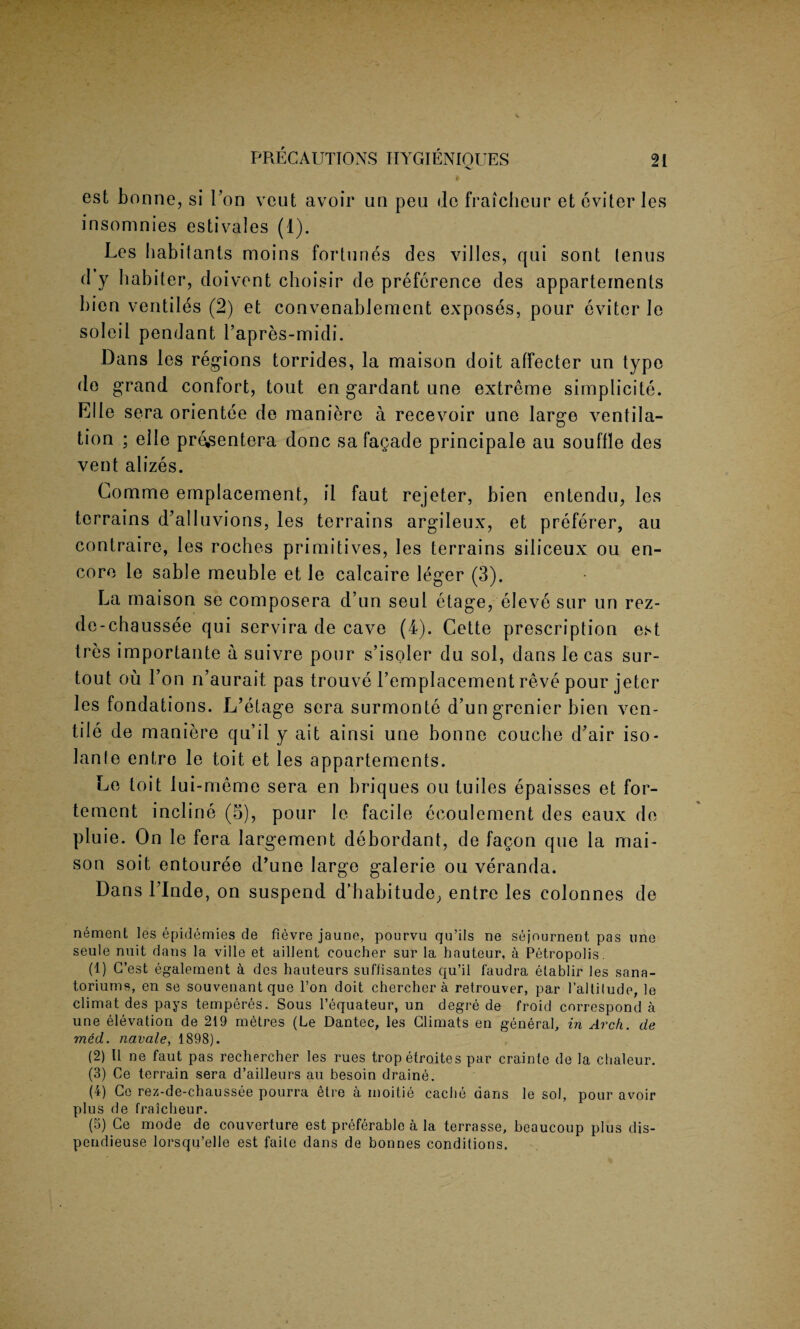 est bonne, si Ton veut avoir un peu do fraicheur et eviter les insomnies estivales (1). Les habitants moins fortunes des villes, qui sont lenus d y habiter, doivent choisir de preference des appartements bion ventiles (2) et convenablement exposes, pour eviter le soleil pendant l’apres-midi. Dans les regions torrides, la maison doit affecter un type de grand confort, tout en gardant line extreme simplicity Elle sera orientee de maniere a recevoir une large ventila¬ tion ; elle pre^entera done safagade principale au souffle des vent alizes. Comme emplacement, il faut rejeter, bien entendu, les terrains d’alluvions, les terrains argileux, et preferer, au contraire, les roches primitives, les terrains siliceux ou en¬ core ie sable meuble et le calcaire leg er (3). La maison se composera d’un seul etage, eleve sur un rez- de-chaussee qui servira de cave (4). Cette prescription est tres importante a suivre pour s’isoler du sol, dans le cas sur- tout ou Lon n’aurait pas trouve l’emplacement reve pour jeter les fondations. L’etage sera surmonte d’un grenier bien ven- tile de maniere qu’il y ait ainsi une bonne couche d’air iso- lanfe entre le toit et les appartements. Le toit lui-meme sera en briques ou tuiles epaisses et for- tement incline (5), pour le facile ecoulement des eaux de pluie. On le fera Iargement debordant, de fagon que la mai¬ son soit entouree d’une large galerie ou veranda. Dans Linde, on suspend d’babitude, entre les colonnes de n6ment les epidemies de fievre jaune, pourvu qu’ils ne sejournent pas une seule nuit dans la ville et aillent eoucher sur la hauteur, a Petropolis. (1) C’est egalement a des hauteurs suffisantes qu’il faudra etablir les sana- toriums, en se souvenantque l’on doit chercher a retrouver, par 1’altilude, le climat des pays temperes. Sous l’equateur, un degre de froid correspond a une elevation de 219 metres (Le Dantec, les Climats en general, in Arch, de med. navale, 1898). (2) 11 ne faut pas rechercher les rues tropetroites par crainte de la chaleur. (3) Ce terrain sera d’ailleurs au besoin draine. (4) Ce rez-de-chaussee pourra etre a inoitie cache dans le sol, pour avoir plus de fraicheur. (3) Ce mode de couverture est preferable a la terrasse, beaucoup plus dis- pendieuse lorsqu’elle est faile dans de bonnes conditions.
