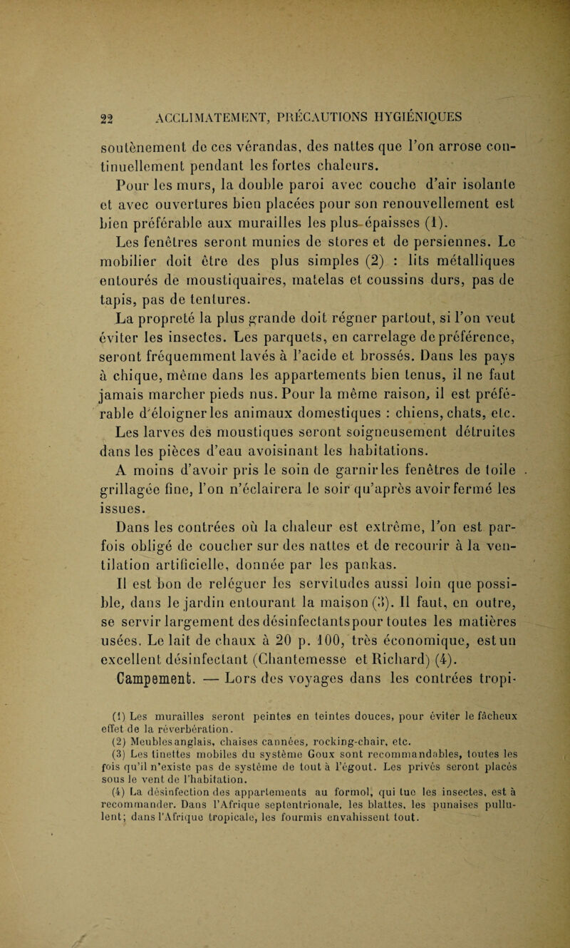 soutenement dc ces verandas, des nattes que Ton arrose con- tinuellement pendant les fortes chaleurs. Pour les murs, la double paroi avec couche d’air isolante et avec ouvertures bien placees pour son renouvellement est bien preferable aux murailles les plus~epaisses (1). Les fenetres seront munies de stores et de persiennes. Le mobilier doit etre des plus simples (2) : lits metalliques entoures de moustiquaires, matelas et coussins durs, pas de tapis, pas de tentures. La proprete la plus grande doit regner partout, si Lon veut eviter les insectes. Les parquets, en carrelage de preference, seront frequemment laves a 1’acide et brosses. Dans les pays a chique, rnerne dans les appartements bien tenus, il ne faut jamais marcher pieds nus. Pour la meme raison, il est prefe¬ rable d'eloignerles animaux domestiques : chiens, chats, etc. Les larves des moustiques seront soigneusement detruites dans les pieces d’eau avoisinant les habitations. A moins d’avoir pris le soin de garnirles fenetres de toile grillagee fine, l’on n’eclairera le soir qu’apres avoir ferine les issues. Dans les contrees ou la chaleur est extreme, Lon est par- fois oblige de coucher sur des nattes et de recourir a la ven¬ tilation artificielle, donnee par les pankas. Il est bon de releguer les servitudes aussi loin que possi¬ ble, dans le jardin entourant la maison(fi). Il faut, en outre, se servir largement des desinfectantspour toutes les matieres usees. Le lait de chaux a 20 p. 100, tres economique, estun excellent disinfectant (Cbantemesse et Richard) (4). Campement. — Lors des voyages dans les contrees tropb (1) Les murailles seront peintes en teintes douces, pour eviter le facheux effet de la reverberation. (2) Meubles anglais, chaises cannees, rocking-chair, etc. (3) Les tinettes mobiles du systeme Goux sont recommandables, loutes les fois qu’il n’existe pas de systeme de tout a l’egout. Les prives seront places sous le vent de l’habitation. (4) La disinfection des appartements au formol, qui luo les insectes, est a recommander. Dans l’Afrique septentrionale, les blattes, les punaises pullu- lent; dans l’Afrique tropicale, les fourmis envahissent tout.