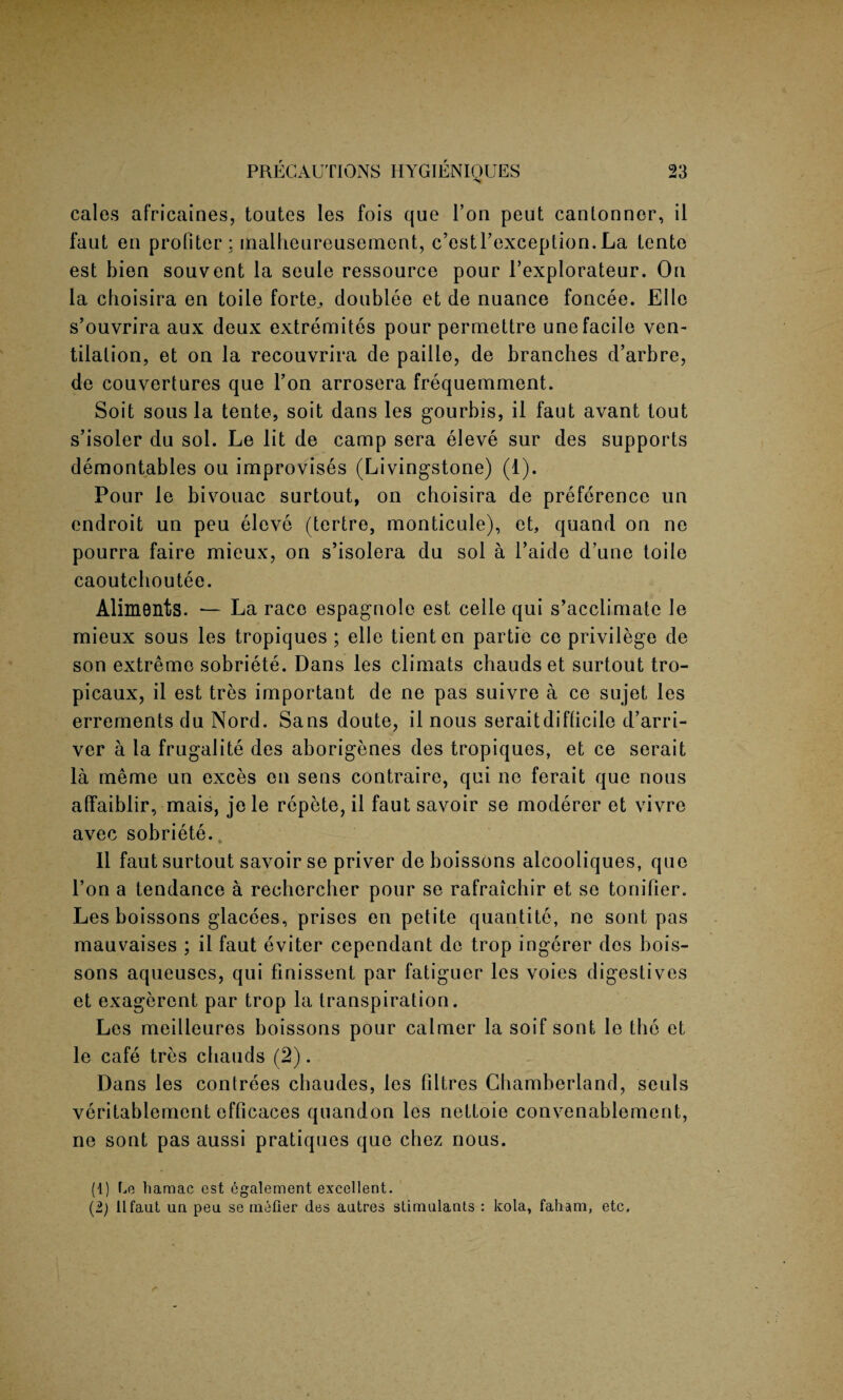 'Sf cales africaines, toutes les fois que Ton peut cantonner, il faut en protiter : malheureusement, c’estl’exception. La tente est bien souvent la seule ressource pour l’explorateur. On la choisira en toile forte., doublee et de nuance foncee. Elle s’ouvrira aux deux extremites pour permettre une facile ven¬ tilation, et on la recouvrira de paille, de branches d’arbre, de couvertures que Ton arrosera frequemment. Soit sous la tente, soit dans les gourbis, il faut avant tout s’isoler du sol. Le lit de camp sera eleve sur des supports demontables ou improvises (Livingstone) (1). Pour le bivouac surtout, on choisira de preference un endroit un peu eleve (tertre, monticule), et, quand on ne pourra faire mieux, on s’isolera du sol a l’aide d’une toile caoutchoutee. Aliments. — La race espagnole est celle qui s’acclimate le mieux sous les tropiques ; elle tienten partie ce privilege de son extreme sobriete. Dans les climats chaudset surtout tro- picaux, il est tres important de ne pas suivre a ce sujet les errements du Nord. Sans doute, il nous seraitdifficile d’arri- ver a la frugality des aborigenes des tropiques, et ce serait la meme un exces en sens contraire, qui ne ferait que nous affaiblir, mais, jele repete, il fautsavoir se moderer et vivre avec sobriete. Il faut surtout savoir se priver de boissons alcooliques, que Ton a tendance a rechercher pour se rafraichir et se tonifier. Les boissons glacees, prises en petite quantite, ne sont pas manvaises ; il faut eviter cependant de trop ingerer des bois¬ sons aqueuses, qui finissent par fatiguer les voies digestives et exagerent par trop la transpiration. Les meilleures boissons pour calmer la soif sont le the et le cafe tres cbauds (2). Dans les contrees chaudes, les filtres Ghamberland, seuls veritablement efficaces quandon les nettoie convenablement, ne sont pas aussi pratiques que chez nous. (1) Le hamac est egalement excellent. (2) ilfaut un peu se niefier des autres stimulants : kola, faham, etc.