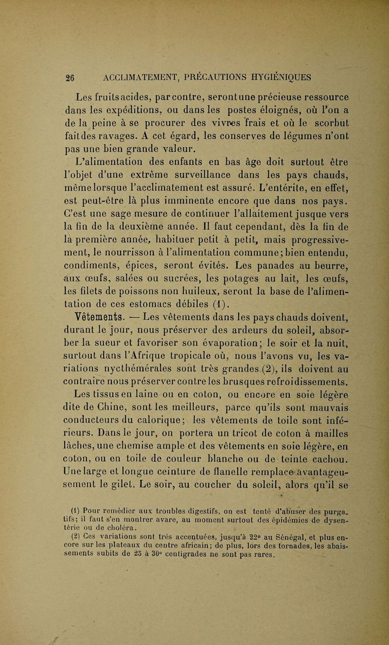 Les fruitsacides, parcontre, serontuneprecieu.se ressource dans les expeditions, ou dans les postes eloignes, ou Ton a de la peine a se procurer des vivr-es frais et ou le scorbut faitdes ravages. A cet egard, les conserves de legumes n’ont pas une bien grande valeur. L’alimentation des enfants en bas age doit surtout etre l’objet d’une extreme surveillance dans les pays cbauds, memelorsque Facclimatement est assure. L’enterite, en effet, est peut-etre la plus imminente encore que dans nos pays. G’est une sage mesure de continuer l’allaitement jusque vers la fin de la deuxieme annee. II faut cependant, des la fin de la premiere annee, habituer petit a petit, mais progressive- ment, le nourrisson a l’alimentation commune; bien entendu, condiments, epices, seront evites. Les panades au beurre, aux oeufs, salees ou sucrees, les potages au lait, les oeufs, les filets de poissons non huileux, seront la base de l’alimen¬ tation de ces estomacs debiles (1). Vetements. — Les vetements dans les payschauds doivent, durant le jour, nous preserver des ardeurs du soleil, absor¬ ber la sueur et favoriser son evaporation; le soir et la nuit, surtout dans I’Afrique tropicale ou, nous Favons vu, les va¬ riations nyctbemerales sont tres grandes (2), ils doivent au contraire nous preserver contre les brusques refroidissements. Les tissus en laine ou en coton, ou encore en soie legere dite de Chine, sont les meilleurs, parce qu’ils sont mauvais conducteurs du calorique; les vetements de toilc sont infe- rieurs. Dans le jour, on portera un tricot de coton a mailles laches, une chemise ample et des vetements en soie legere, en coton, ou en toile de couleur blanche ou de teinte cachou. Une large et longue ceinture de flanelle remplaee avantageu- sement le gilet. Le soir, au coucher du soleil, alors qu’il se * (1) Pour remedior aux troubles digestifs, on est tenth d’abuser des purga. tifs; il faut s’en monlrer avare, au moment surtout des epidemics de dysen¬ teric ou de cholera. (2) Ces variations sont tres accentuees, jusqu’a 22° au Senegal, et plus en¬ core sur les plateaux du centre africain; de plus, lors des tornades, les abais- sements subits de 25 a 30° centigrades ne sont pas rares.
