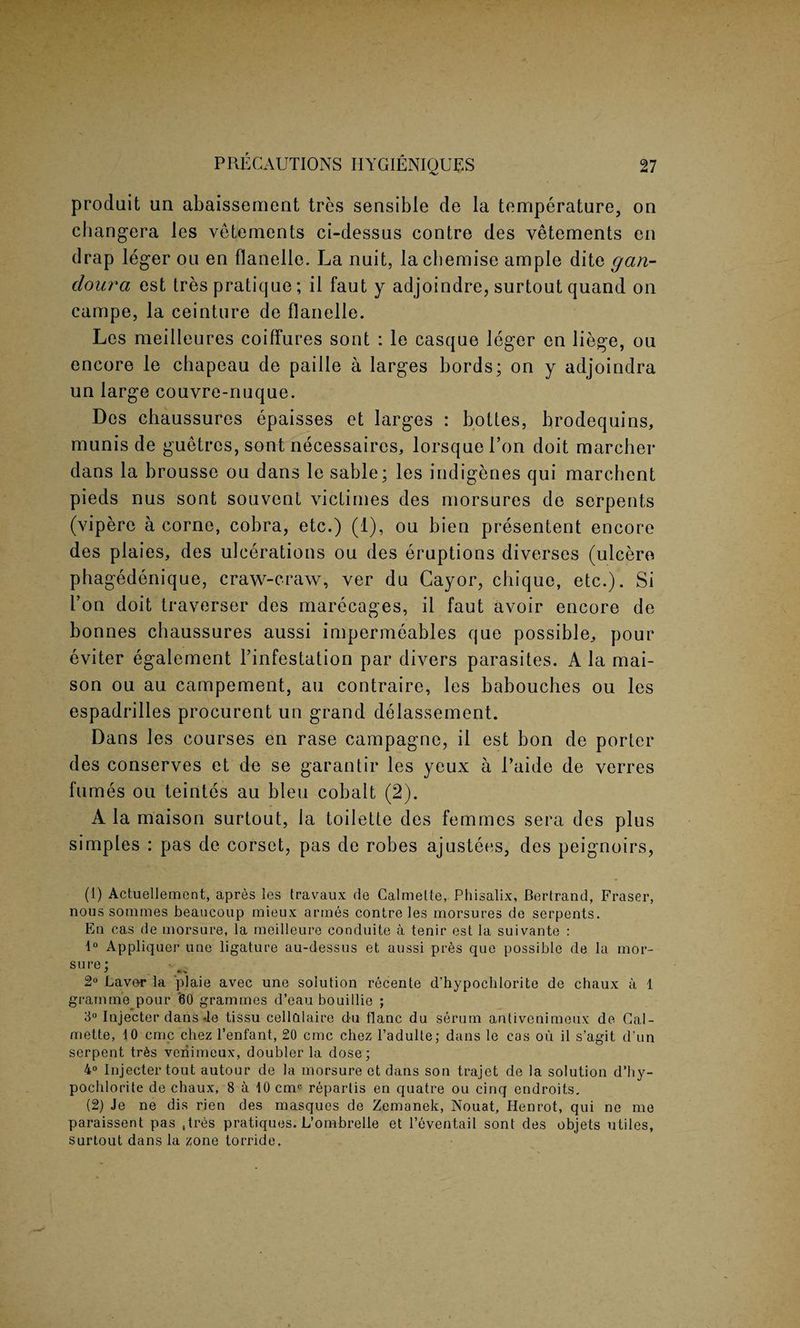 produit un abaissement tres sensible de la temperature, on ehangera les vetements ci-dessus contre des vetements en drap leger on en flanelle. La nuit, la chemise ample dite gan- doura est tres pratique; il faut y adjoindre, surtout quand on campe, la ceinture de flanelle. Les meilleures coiffures sont : le casque leger en liege, ou encore le chapeau de paille a larges bords; on y adjoindra un large couvre-nuque. Dos chaussures epaisses et larges : bottes, brodequins, munis de guetrcs, sont necessaires, lorsquel’on doit marcher dans la brousse ou dans le sable; les indigenes qui marchent pieds nus sont souvcnt victimes des morsures de serpents (vipere a corne, cobra, etc.) (1), ou bien presentent encore des plaies, des ulcerations ou des eruptions diverses (ulcere phagedenique, craw-craw, ver du Cayor, chique, etc.). Si Ton doit traverser des marecages, il faut avoir encore de bonnes chaussures aussi impermeables que possible^ pour eviter egalement l’infestation par divers parasites. A la mai- son ou au campement, au contraire, les babouches ou les espadrilles procurent un grand delassement. Dans les courses en rase campagne, il est bon de porter des conserves et de se garantir les yeux a 1’aide de verres fumes ou teintes au bleu cobalt (2). A la maison surtout, la toilette des femmes sera des plus simples : pas de corset, pas de robes ajustees, des peignoirs, (1) Actuellemcnt, apres les travaux de Calmette, Phisalix, Bertrand, Fraser, nous sommes beaucoup mieux armes contre les morsures de serpents. En cas de morsure, la meilleure conduite a tenir est la suivante : 1° Appliquer une ligature au-dessus et aussi pres que possible de la mor¬ sure; 2° Laver la plaie avec une solution recente d'hypochlorite de chaux a 1 gramme pour '60 grammes d’eau bouillie ; 3° Injecter dans-le tissu cellalaire du tlanc du serum antivenimeux de Cal¬ mette, 10 cmc chez l’enfant, 20 cmc chez l’adulte; dans le cas ou il s’agit d’un serpent tr6s veiiimeux, doubler la dose; 4° Injecter tout autour de la morsure et dans son trajet de la solution d’hy- pochlorite de chaux, 8 a 10 cmc repartis en quatre ou cinq endroits. (2) Je ne dis rien des masques de Zemanek, Nouat, Henrot, qui ne me paraissent pas Stres pratiques. L’ombrelle et l’eventail sont des objets utiles, surtout dans la zone torride.