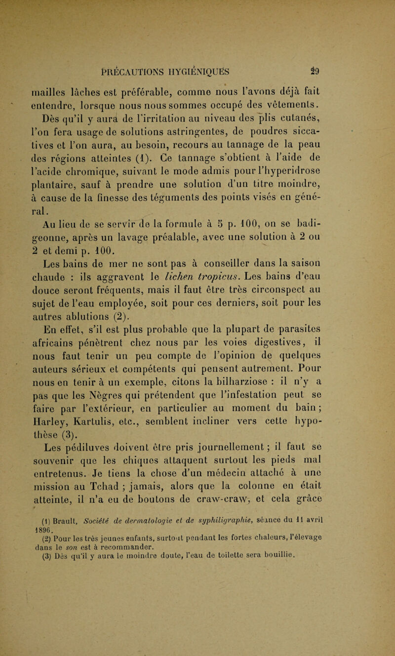 IS mailles laches est preferable, commo nous 1’avons deja fait entendre, lorsquo nous nous sommes occupe des vetements. Des qu’il y aura de l’irritation au niveau des plis cutanes, l’on fera usage de solutions astringentes, de poudres sicca¬ tives et Ton aura, au besoin, recours au tannage de la peau des regions atteintes (1). Ge tannage s’obtient a l’aide de l’acide chromique, suivant le mode admis pour l’hyperidrose plantaire, sauf a prendre une solution d’un titre moindre, a cause de la finesse des teguments des points vises en gene¬ ral . Au lieu de se servir de la formule a 5 p. 100, on se badi- geonne, apres un lavage prealable, avec une solution a 2 ou 2 et demi p. 100. Les bains de mer ne sont pas a conseiller dans la saison chaude : ils aggravent le lichen tropicus. Les bains d’eau douce seront frequents, mais il faut etre tres circonspect au sujet de l’eau employee, soit pour ces derniers, soit pour les autres ablutions (2). En effet, s’il est plus probable que la plupart de parasites africains penetrent chez nous par les voies digestives, il nous faut tenir un peu compte de Topinion de quelques auteurs serieux et competents qui pensent autrement. Pour nous en tenir a un exemple, citons la bilharziose : il n’y a pas que les Negres qui pretendent que 1’infestation peut se faire par l’exterieur, en particular au moment du bain ; Harley, Kartulis, etc., semblent incliner vers cette hypo- these (3). Les pediluves doivent etre pris journellement; il faut se souvenir que les chiquos attaquent surtout les pieds mal entretenus. Je tiens la chose d’un medecin attache a une mission au Tchad ; jamais, alors que la colonne en etait atteinte, il n’a eu de boutons de craw-craw, et cela grace (1) Brault, Societe de dennatologie et de syphiligraphie, seance du 11 avril 1896. (2) Pour les tres jeunes enfants, surtout pendant les fortes clialeurs, l’61evage dans le son est a recommander. (3) Des qu’il y aura le moindre doute, l’eau de toilette sera bouillie.