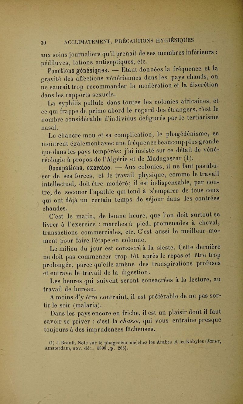 aux soins journaliers qu’ilprenait de ses membres inferieurs . pediluves, lotions antiseptiques, etc. Fonctions gGiiBsiques. — Etant donnees la frequence et la a;ravite des affections veneriennes dans les pays chauds, on ne sauraittrop recommander la moderation et la discretion dans les rapports sexuels. La syphilis pullule dans toutes les colonies africaines, et ce qui frappe de prime abord le regard des etrangers,c est le nombre considerable d individus defigures par le tertiarisme nasal. Le chancre mou et sa complication, le phagedenisme, se montrent egalementavecune frequencebeaucoupplusgrande quedans les pays temperes; j’ai insiste sur ce detail de vene- reologie a propos de TAlgerie et de Madagascar (lb Occupations., exercice. — Aux colonies, il ne faut pas abu¬ ser de ses forces, et le travail physique, comme le travail intellectuel, doit etre modere; il est indispensable, par con- tre, de secouer l’apathie qui tend a s emparer de tous ceux qui ont deja un certain temps de sejour dans les contrees chaudes. G’est le matin, de bonne heure, que Ton doit surtout se livrer a l’exercice : marches a pied, promenades a chcval, transactions commerciales, etc. G’est aussi le meilleur mo¬ ment pour faire l’etape en colonne. Le milieu du jour est consacre a la sieste. Cette derniere ne doit pas commencer trop tot apres le repas et etre trop prolongee, parce qu’elle amene des transpirations profuses et entrave le travail de la digestion. Les heures qui suivent seront consacrees a la lecture, au travail de bureau. A moins d’y etre contraint, il est preferable de ne pas sor- tir le soir (malaria). Dans les pays encore en friche, il est un plaisir dont il faut savoir se priver : c’est la chasse, qui vous entraine presque toujours a des imprudences facheuses. (1) J.Brault, Note sur le phag6denismc]chez les Arabes et lesKabyles [Janus, Amsterdam, nov. d6c. 1898 , p. 268);