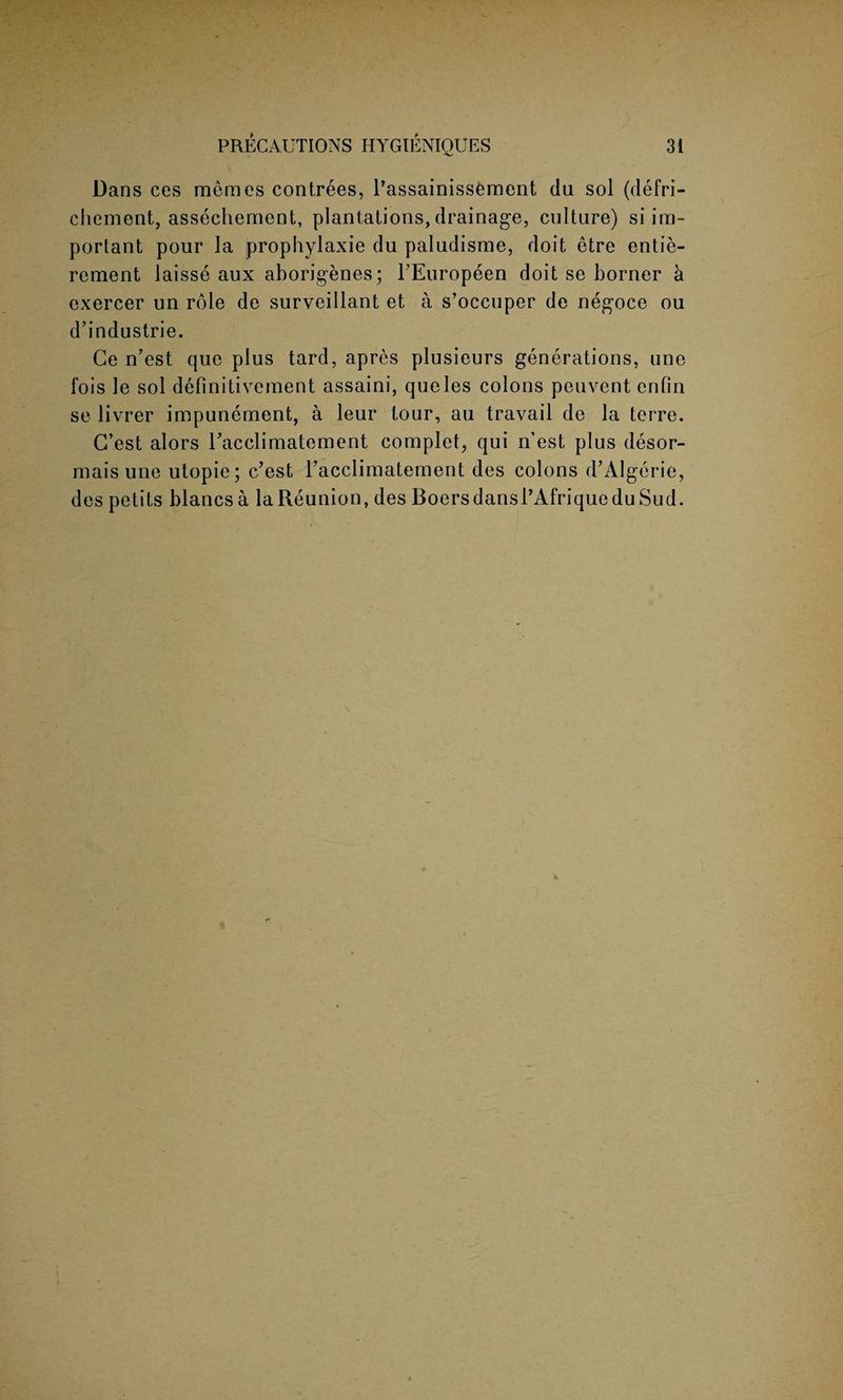 Dans ces memos contrees, l’assainissement da sol (defri- chement, assecliement, plantations, drainage, cnlture) si im¬ portant pour la prophylaxie du paludisme, doit etre entie- rement laisse aux aborigenes; PEuropeen doit se borner a exercer un role de surveillant et a s’occuper de negoce ou d’industrie. Ge n’est que plus tard, apres plusieurs generations, une fois le sol definitivement assaini, queles colons peuvent enlin se livrer impunement, a leur tour, au travail de la terre. G’est alors Pacclimatement complet, qui n’est plus desor- maisune utopie; c/est racclimatement des colons d’Algerie, des petits blancsa la Reunion, des BoersdansPAfriqueduSud.