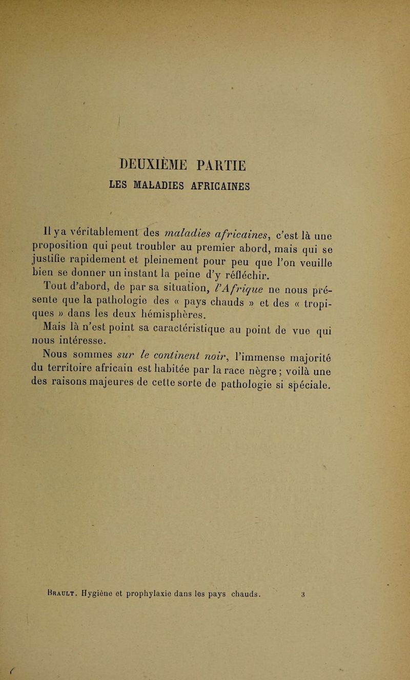 DEUXIEME PARTIE LES MALADIES AFRIGAINES 11 ya veritablement des maladies afmcaines, c’est la une pioposition qui pent troubler au premier abord, mais qui se justifie rapidement et pleinement pour peu que l’on veuille bien se donner un instant la peine d’y reflechir. lout d abord, de par sa situation, VAfrigue ne nous pre¬ sente que la pathologie des « pays cliauds » et des « tropi- ques » dans les deux hemispheres. Mais la n’est point sa caracteristique au point de yue qui nous interesse. Nous sonimes sur le continent noiv, l’immense majorite du terntoire africain est habitee par la race negre; voila une des raisons majeures de cette sorte de pathologie si speciale. Hrault. Hygiene et prophylaxie dans les pays chauds.