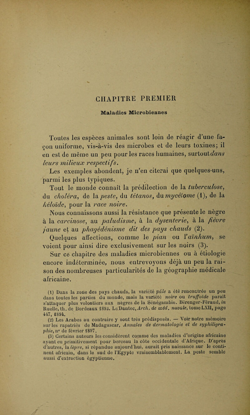 CHAPITRE PREMIER Maladies Microbiennes Toutes les especes animates sont loin de reagir d’une fa- gon uniforme, vis-a-vis des microbes et de leurs toxines; il en est de meme un peu pour les races humaines, surtoutc/a/zs leurs milieux respectifs. Les exemples abondent, je n’en citerai que quelques-uns, parmi les plus typiques. Tout le monde connait la predilection de la tuberculose, du cholera, de la peste, du tetanos, dumycetome (1), de la keloide, pour la race noire. Nous connaissons aussi la resistance que presente le negre a la carcinose, au paludisme, a la dysenterie, a la fieore jaune et au phcigedenisme dit des pays chauds (2). Quelques affections, comme le plan ou Yainhum, se voient pour ainsi dire exclusivement sur les noirs (3). Sur ce chapitre des maladies microbiennes ou a etiologie encore indeterminee, nous entrevoyons deja un peu la rai¬ son des nombreuses particularites de la geographic medicale africaine. (1) Dans la zone des pays chauds, la variete pale a ete rencontree un peu daos toutes les parlies du monde, mais la variete noire ou truffo'ide parait s’attaquer plus volontiers aux negres de la Senegambie. Berenger-Feraud, in Ruelle, th.de Bordeaux 1893. Lo Dantec.zlrc/i. de med. navale, tomeLXII, page 447, 1894. (2) Les Arabes au contraire y sont tres predisposes. — Voirnotre memoire sur les rapatries de Madagascar, Annales de dermalologie et de syphiligra- p/ue, n° de fevrier 1897. (3) Certains auteurs les considerent comme des maladies d’origine africaine ayant eu primitivement pour bereeau la cote occidentale d’Afrique. D’apres d’autres, la lepre, si repandue aujourd'hui, aurait pris naissance sur le conti¬ nent africain, dans le sud de l’Egypte vraisemblablement. La peste semble aussi d’extraction bgyptienne.