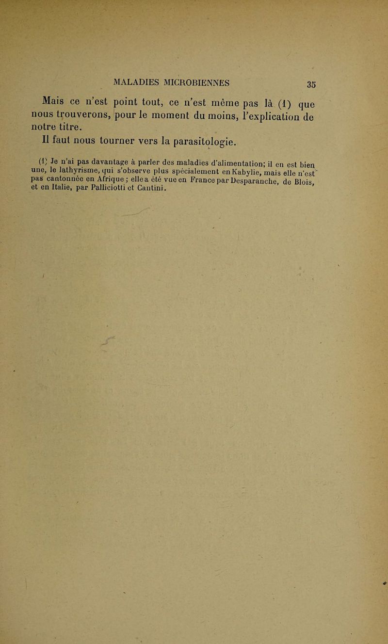 MALADIES MICROBIENNES Mais ce n’est point tout, ce n’est merae pas la (1) que nous trouverons, pour le moment du moins, Implication de notre titre. II faut nous tourner vers la parasitologie. (1) Je n’ai pas davantage a parJer des maladies d’alimentation; il en est bien une, le iathyrisme, qui s’observe plus specialement en Kabylie, mais elle n’est' pas cantonnee en Afrique; ellea ete vueen France par Desparanche, de Blois et en Italie, par Palliciotti et Cantini. ’ '