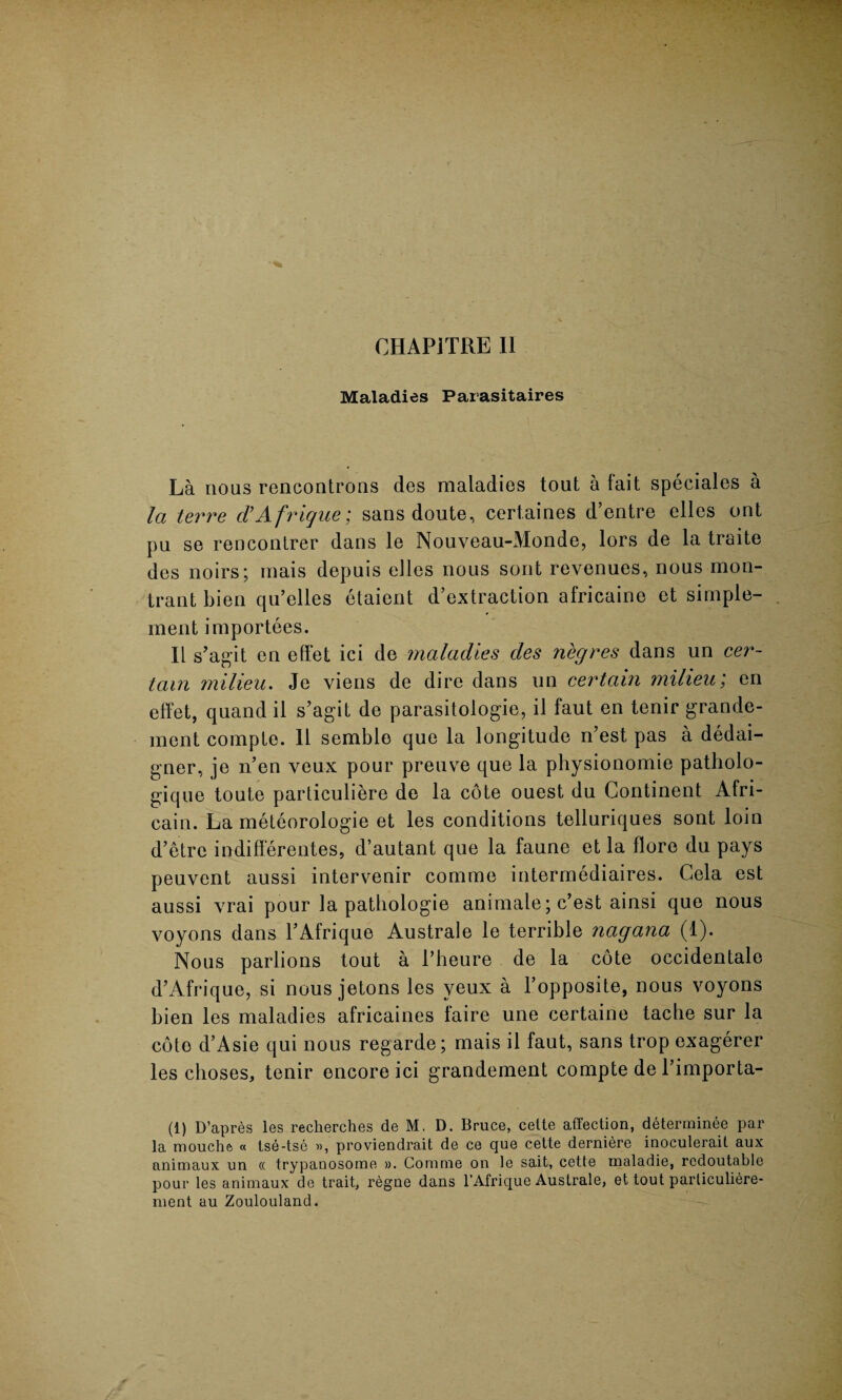CHAPjTRE II Maladies Parasitaires La nous rencontrons des maladies tout a fait speciales a la terre d’Afrique; sans doute, cert.aines d’entre elles ont pu se rencontrer dans le Nouveau-Monde, tors de la traite des noirs; mais depuis elles nous sont revenues, nous mon- trant bien qu’clles etaicnt d’extraction africaine et simple- ment importees. II s’agit en effet ici de maladies des negres dans un cer¬ tain milieu. Je viens de dire dans un certain milieu; en effet, quand il s’agit de parasitologic, il faut en tenir grande- ment compLe. 11 semblo que la longitude n’est pas a dedai- gner, je n’en veux pour preuve que la physionomie patholo- gique toute particuliere de la cote ouest du Continent Afri- cain. La meteorologie et les conditions telluriques sont loin d’etre indifferentes, d’autant que la faune et la flore du pays peuvent aussi intervenir comrae intermediaires. Cela est aussi vrai pour la pathologie animate; e’est ainsi que nous voyons dans l’Afrique Australe le terrible nagana (1). Nous parlions tout a l’heure de la cote occidentale d’Afrique, si nous jetons les veux a l’opposite, nous voyons bien les maladies africaines faire une certaine tacbe sur la coto d’Asie qui nous regarde; mais il faut, sans trop exagerer les choses, tenir encore ici grandement compte de l’importa- (1) D’apres les recherches de M, D. Bruce, celte affection, determinee par la mouche « tse-tsc », proviendrait de ce que cette derniere inoculerait aux animaux un cc trypanosome ». Com me on le salt, cette maladie, rcdoutablc pour les animaux do trait, regne dans l’Afrique Australe, et tout parliculiere- ment au Zoulouland.
