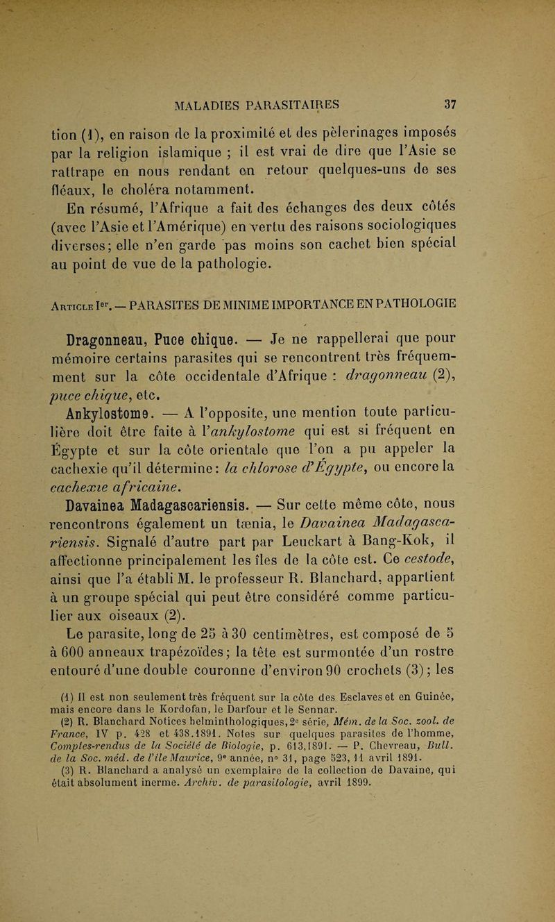 tion (1), en raison do la proximite et des pelerinages imposes par la religion islamique ; il est vrai de dire que l’Asie se rattrape en nous rendant en retour quelques-uns de ses fleaux, le cholera notarnment. En resume, FAfrique a fait des echanges des deux cotes (avec FAsie etFAmerique) en vertu des raisons sociologiques diverses; elle n’en garde pas moins son cachet bien special au point de vue de la pathologie. Article Ier. — PARASITES DE MINIME IMPORTANCE EN PATHOLOGIE Dragonneau, Puce cliique. — Je ne rappellerai que pour memoire certains parasites qui se rencontrent tres Irequem- ment sur la cote occidentale d’Afrique : dragonneau (2), puce cliique, etc. Ankylostom9. — A Fopposite, une mention toute parlicu- liere doit etre faite a Fankylostome qui est si frequent en Egypte et sur la cote orientate que Fon a pu appeler la cachexie qu’il determine: la ehlorose d'Egypte, ou encore la cachexie africaine. Davainea Madagascariensis. — Sur cette meme cote, nous rencontrons egalement un taenia, le Davainea Madagasca¬ riensis. Signale d’autro part par Leuckart a Bang-Kok, il affectionne principalement les lies de la cote est. Ce cestode, ainsi que Fa etabli M. le professeur R. Blanchard, appartient a un groupe special qui peut etre considere comme particu¬ lar aux oiseaux (2). Le parasite, long de 25 a 30 centimetres, est compose de 5 a 600 anneaux trapezoides; la tete est surmontee d’un rostre entoure d’une double couronne d’environ90 crochets (3); les (4) Il est non seulement tr6s frequent sur la cote des Esclaves et en Guince, mais encore dans le Kordofan, le Darfour et le Sennar. (2) R. Blanchard Notices belmintho]ogiques,2° serie, Mem. de la Soc. zool. de France, IV p. 428 et 438.4891. Notes sur quelques parasites de l’homme, Comptes-rendus de la Sociele de Biologie, p. 613,1891. — P. Chevreau, Bull, de la Soc. med. de VileMaurice, 9® annee, n° 34, page 523, 41 avril 1891. (3) R. Blanchard a analyse un cxemplaire de la collection de Davaine, qui etait absolument inorme. Archiv. de parasitologie, avril 4899.
