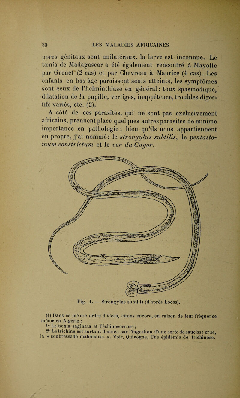 pores genitaux sont unilateraux, la larve est inconnue. Le tmnia de Madagascar a ete egalement rencontre a Mayotte par Grenet (2 cas) et par Chevreau a Maurice (4 cas). Les enfants en has age paraissent seuls atteints, les symptomes sont ceux de l’helminthiase en general: toux spasmodique, dilatation de la pupille, vertiges, inappetence, troubles diges¬ tifs varies, etc. (2). A cote de ces parasites, qui ne sont pas exclusivement africains, prennent place quelques autres parasites de minime importance en pathologie; bien qu’ils nous appartiennent en propre, j’ai nomme: le strongylus subtilis, le pentasto- mum constriction et le ver du Cay or. (1) Dans ce memo ordre d’idees, citons encore, en raison de lenr frequence meme en Algerie : 1° Le toenia saginata et l’echinococcose; 2° La trichine est surtout donn6e par l’ingestion d’une sorte de saucisse crue, la « soubressade mahonaise ». Voir, Quivogne, Une epidemie de trichinose.