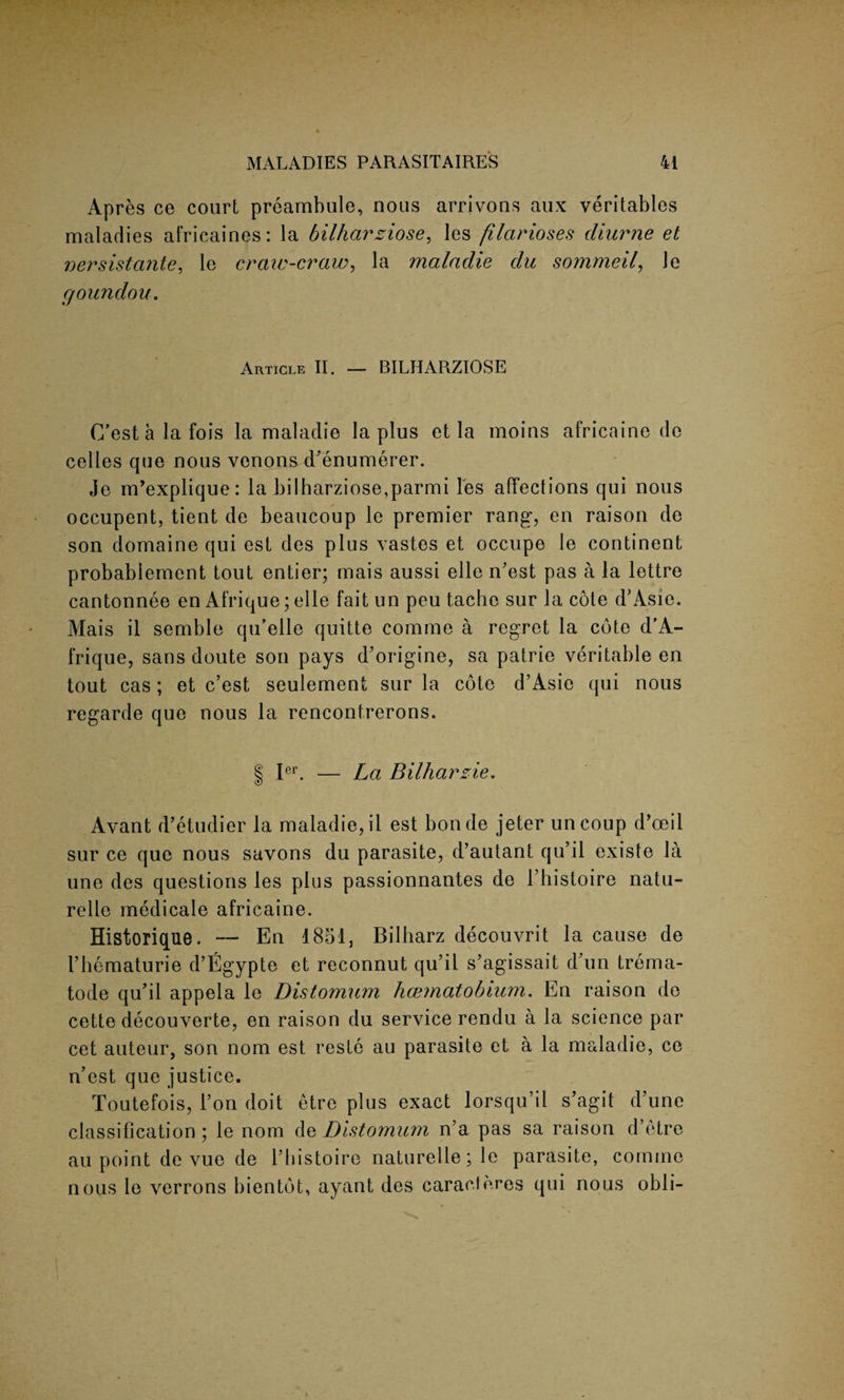 Apres ce court prcambule, nous arrivons aux veritables maladies africaines: la bilharziose, les filarioses diurne et nersistante, le craw-craw, la maladie du sommeil, le goundou. Article II. — BILHARZIOSE C’estalafois la maladie la plus et la moins africaine de celles que nous venons d'enumerer. Je m’explique: la bilharziose,parmi les affections qui nous occupent, tient de beaucoup le premier rang*, en raison de son domaine qui est des plus vastes et occupe le continent probablement tout entier; mais aussi elle n’est pas a la lettre cantonnee en Afrique; elle faitun peu tacbe sur la cote d’Asie. Mais il semble qu’elle quitte comme a regret la cote d'A- frique, sans doute son pays d’origine, sa patrie veritable en tout cas; et c’est seulement sur la cote d’Asie qui nous regarde que nous la rencontrerons. | Ier. — La Bilharzie. Avant d’etudier la maladie, il est bonde jeter uncoup d’oeil sur ce que nous savons du parasite, d’autant qu’il existe la une des questions les plus passionnantes de 1’histoire natu- relle medicale africaine. Historique. — En 1851, Bilharz decouvrit la cause de l’hematurie d’Egypte et reconnut qu’il s’agissait d’un trema- tode qu’il appela le Distomum haematobium. En raison de cette decouverte, en raison du service rendu a la science par cet auteur, son nom est reste au parasite et a la maladie, ce n’est que justice. Toutefois, l’on doit etre plus exact lorsqu’il s’agit d’une classification; le nom d z Distomum n’a pas sa raison d’etre au point de vue de l’histoire naturelle; le parasite, comme nous le verrons bientdt, ayant des caracteres qui nous obli-