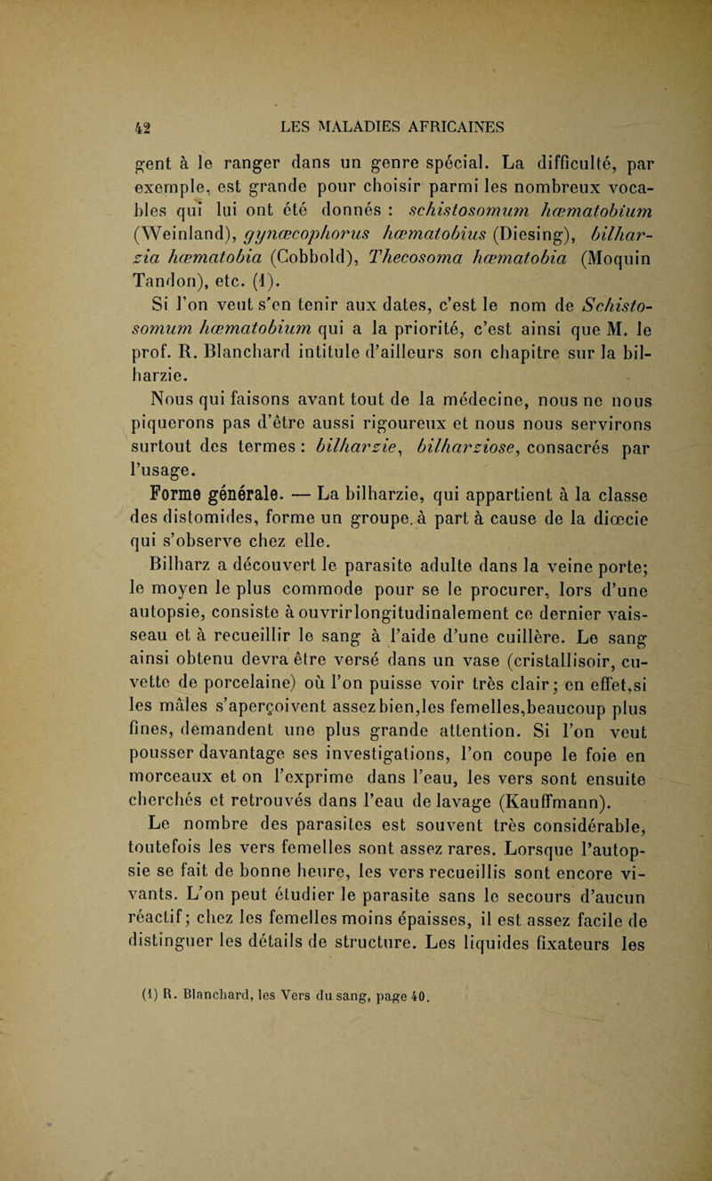 gent a le ranger dans un genre special. La difficult^, par exernple, est grande pour choisir parmi les nombreux voca¬ bles qui lui ont ete donnes : schistosomum hcematobium (Weinland), gyncecophorus hcematobius (Diesing), bilhar- zia hcematobia (Cobbold), Thecosomci hcematobia (Moquin Tandon), etc. (1). Si Ton veut s'en tenir aux dates, c’est le nom de Schisto- somum hcematobium qui a la priorite, c’est ainsi que M. le prof. R. Blanchard intitule d’ailleurs son chapitre sur la bil- harzie. Nous qui faisons avant tout de la medecine, nous ne nous piquerons pas d’etre aussi rigoureux et nous nous servirons surtout des termes : bilharzie, bilharziose, consacres par l’usage. Forme generate. — La bilharzie, qui appartient a la classe des distomides, forme un groupe.a part a cause de la dioecie qui s’observe chez elle. Bilharz a decouvert le parasite adulte dans la veine porte; le moyen le plus commode pour se le procurer, lors d’une autopsie, consiste a ouvrirlongitudinalement ce dernier vais- seau et a recueillir le sang a 1’aide d’une cuillere. Le sang ainsi obtenu devra etre verse dans un vase (cristallisoir, cu¬ vette de porcelaine) ou l’on puisse voir tres clair; en effet.si les males s’apergoivent assez bien,les femelles,beaucoup plus fines, demandent une plus grande attention. Si l’on veut pousser davantage ses investigations, l’on coupe le foie en morceaux et on fexprime dans l’eau, les vers sont ensuite cherches et retrouves dans Beau de lavage (Kauflfmann). Le nombre des parasites est souvent tres considerable, toutefois les vers femelles sont assez rares. Lorsque l’autop- sie se fait de bonne heure, les vers recueillis sont encore vi- vants. L’on peut etudier le parasite sans le secours d’aucun reactif; chez les femelles moins epaisses, il est assez facile de distinguer les details de structure. Les liquides fixateurs les (1) R. Blanchard, les Vers du sang, page 40.