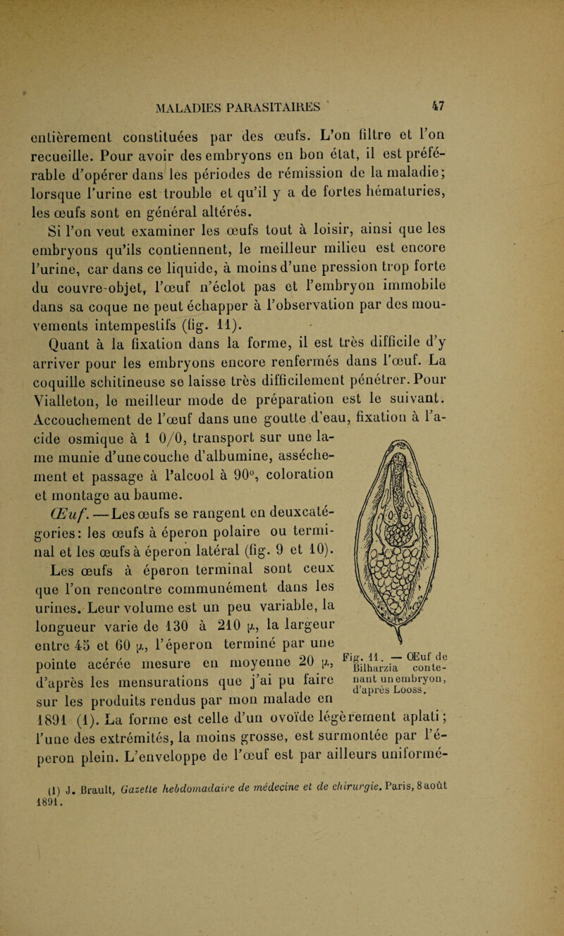 entierement constituees par des oeufs. L’on liltre et Ton recueille. Pour avoir des embryons en boo elat, il est prefe¬ rable d’operer dans les periodes de remission de lamaladie; lorsque Purine est trouble et qu’il y a de fortes hematuries, les oeufs sont en general alteres. Si l’on veut examiner les oeufs tout a loisir, ainsi que les embryons qu’ils contiennent, le meilleur milieu est encore Purine, car dans ce liquide, a moinsd’une pression trop forte du couvre-objet, l’oeuf n’eclot pas et l’embryon immobile dans sa coque ne peut echapper a l’observation par des mou- vemonts intempestifs (fig. 11). Quant a la fixation dans la forme, il est tres difficile d’y arriver pour les embryons encore renfermes dans 1 oeuf. La coquille schitineuse se laisse tres difficilement penetrer. Pour Vialleton, le meilleur mode de preparation est le suivant. Accouchement de Poeuf dans une goutte d’eau, fixation a 1 a- cide osmique a 1 0/0, transport sur une la¬ me munie d’unecouclie d’albumine, asseche- ment et passage a Palcool a 90°, coloration et montage au baume. OEuf. —Les oeufs se rangent en deuxcate- gories: les oeufs a eperon polaire ou termi¬ nal et les oeufs a eperon lateral (fig. 9 et 10). Les oeufs a eperon terminal sont ceux que l’on rencontre communement dans les urines. Leur volume est un peu variable, la longueur varie de 130 a 210 g, la largeur entre 43 et 60 \x, Peperon termine par une pointe aceree mesure en moyenne 20 \x, d’apres les mensurations que j’ai pu fairc nant unembryon, 1 , . Cl dpi CS LiOOSS # sur les produits rendus par mon malaue en 1891 (1). La forme est celle d’un ovoide legerernent aplati; Pune des extremites, la moins grosse, est surmontee par 1 e- peron plein. L’enveloppe de Poeuf est par ailleurs uniforme- (1) J. Brault, Gazette hebdomadaire de medecine et de chirurgie. Paris, 8aoM 1891. Fig. 11. — OEuf de Bilharzia conte-